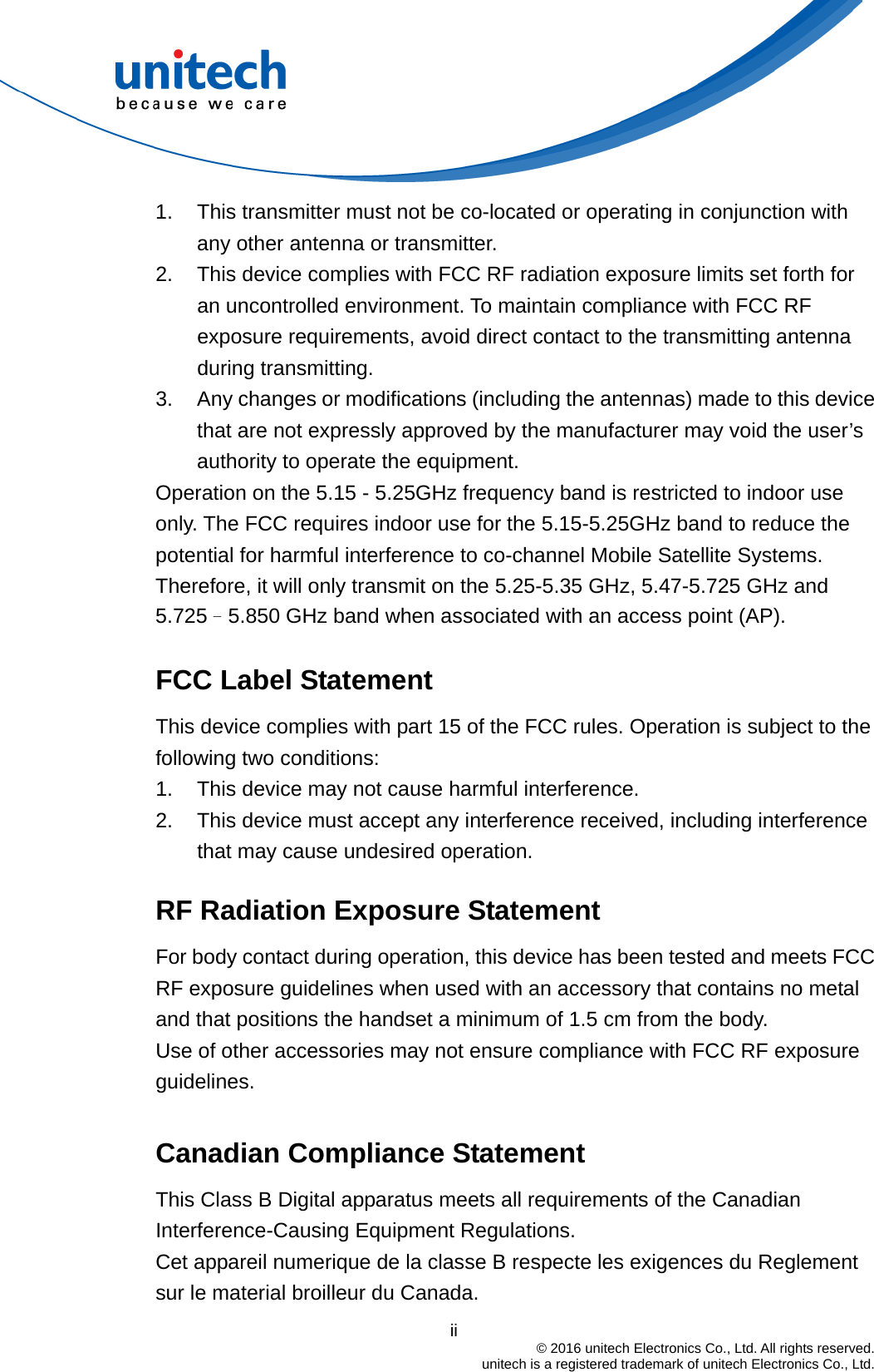                                          ii  © 2016 unitech Electronics Co., Ltd. All rights reserved.   unitech is a registered trademark of unitech Electronics Co., Ltd. 1.  This transmitter must not be co-located or operating in conjunction with any other antenna or transmitter. 2.  This device complies with FCC RF radiation exposure limits set forth for an uncontrolled environment. To maintain compliance with FCC RF exposure requirements, avoid direct contact to the transmitting antenna during transmitting. 3.  Any changes or modifications (including the antennas) made to this device that are not expressly approved by the manufacturer may void the user’s authority to operate the equipment. Operation on the 5.15 - 5.25GHz frequency band is restricted to indoor use only. The FCC requires indoor use for the 5.15-5.25GHz band to reduce the potential for harmful interference to co-channel Mobile Satellite Systems. Therefore, it will only transmit on the 5.25-5.35 GHz, 5.47-5.725 GHz and 5.725–5.850 GHz band when associated with an access point (AP).  FCC Label Statement This device complies with part 15 of the FCC rules. Operation is subject to the following two conditions: 1.  This device may not cause harmful interference. 2.  This device must accept any interference received, including interference that may cause undesired operation.  RF Radiation Exposure Statement For body contact during operation, this device has been tested and meets FCC RF exposure guidelines when used with an accessory that contains no metal and that positions the handset a minimum of 1.5 cm from the body. Use of other accessories may not ensure compliance with FCC RF exposure guidelines.  Canadian Compliance Statement This Class B Digital apparatus meets all requirements of the Canadian Interference-Causing Equipment Regulations. Cet appareil numerique de la classe B respecte les exigences du Reglement sur le material broilleur du Canada. 