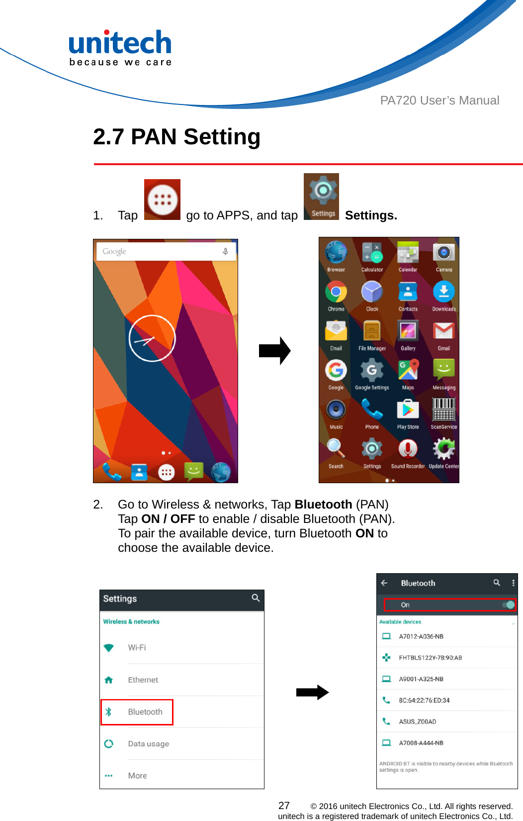  PA720 User’s Manual 2.7 PAN Setting  1. Tap    go to APPS, and tap   Settings.                    2.  Go to Wireless &amp; networks, Tap Bluetooth (PAN) Tap ON / OFF to enable / disable Bluetooth (PAN).   To pair the available device, turn Bluetooth ON to   choose the available device.                       27    © 2016 unitech Electronics Co., Ltd. All rights reserved.   unitech is a registered trademark of unitech Electronics Co., Ltd. 