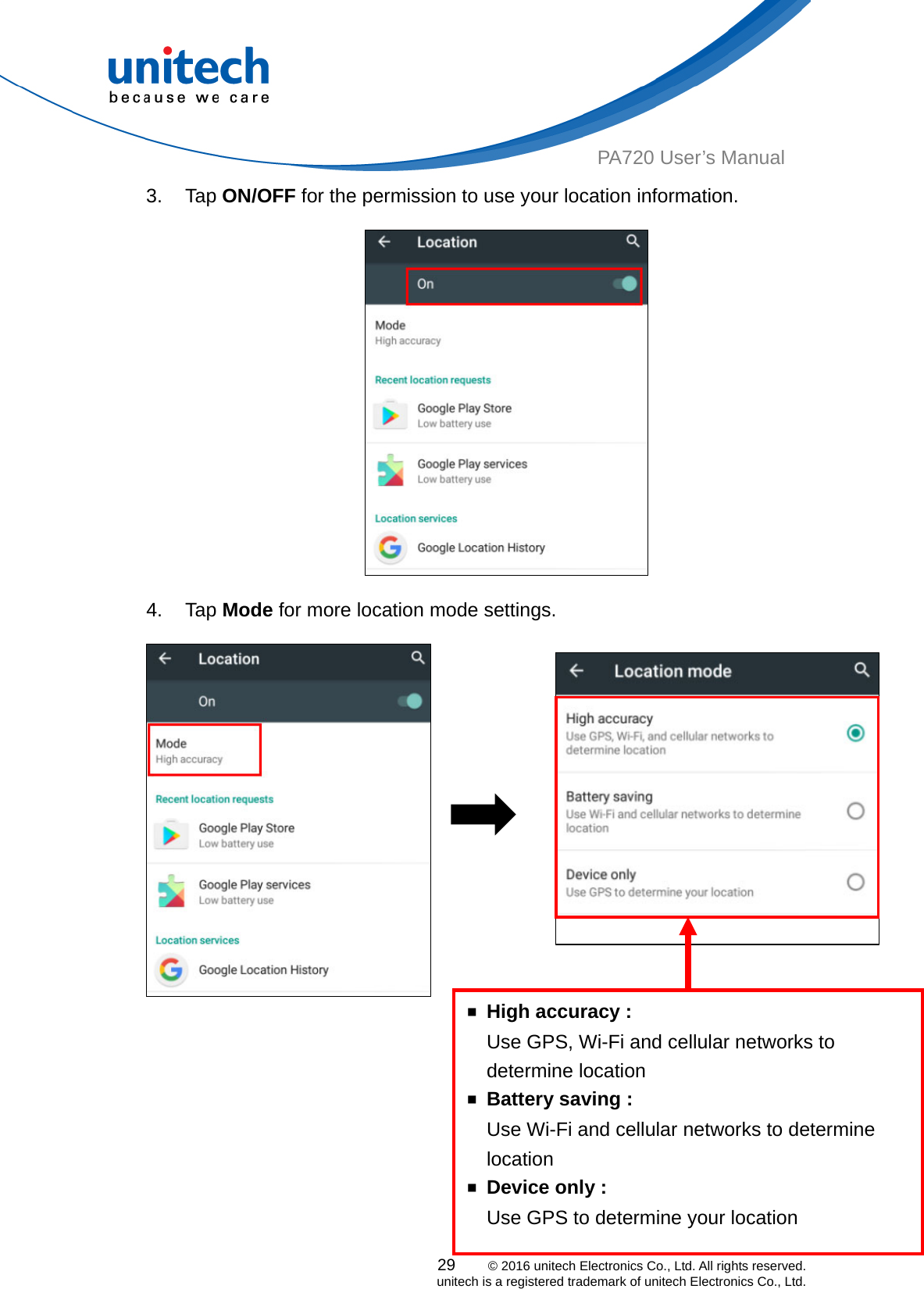  PA720 User’s Manual 3. Tap ON/OFF for the permission to use your location information.    4. Tap Mode for more location mode settings.           29    © 2016 unitech Electronics Co., Ltd. All rights reserved.   unitech is a registered trademark of unitech Electronics Co., Ltd. Use Wi-Fi and cellular networks to determine location ￭  Device only : Use GPS to determine your location ￭  Battery saving :     Use GPS, Wi-Fi and cellular networks to determine location ￭  High accuracy : 