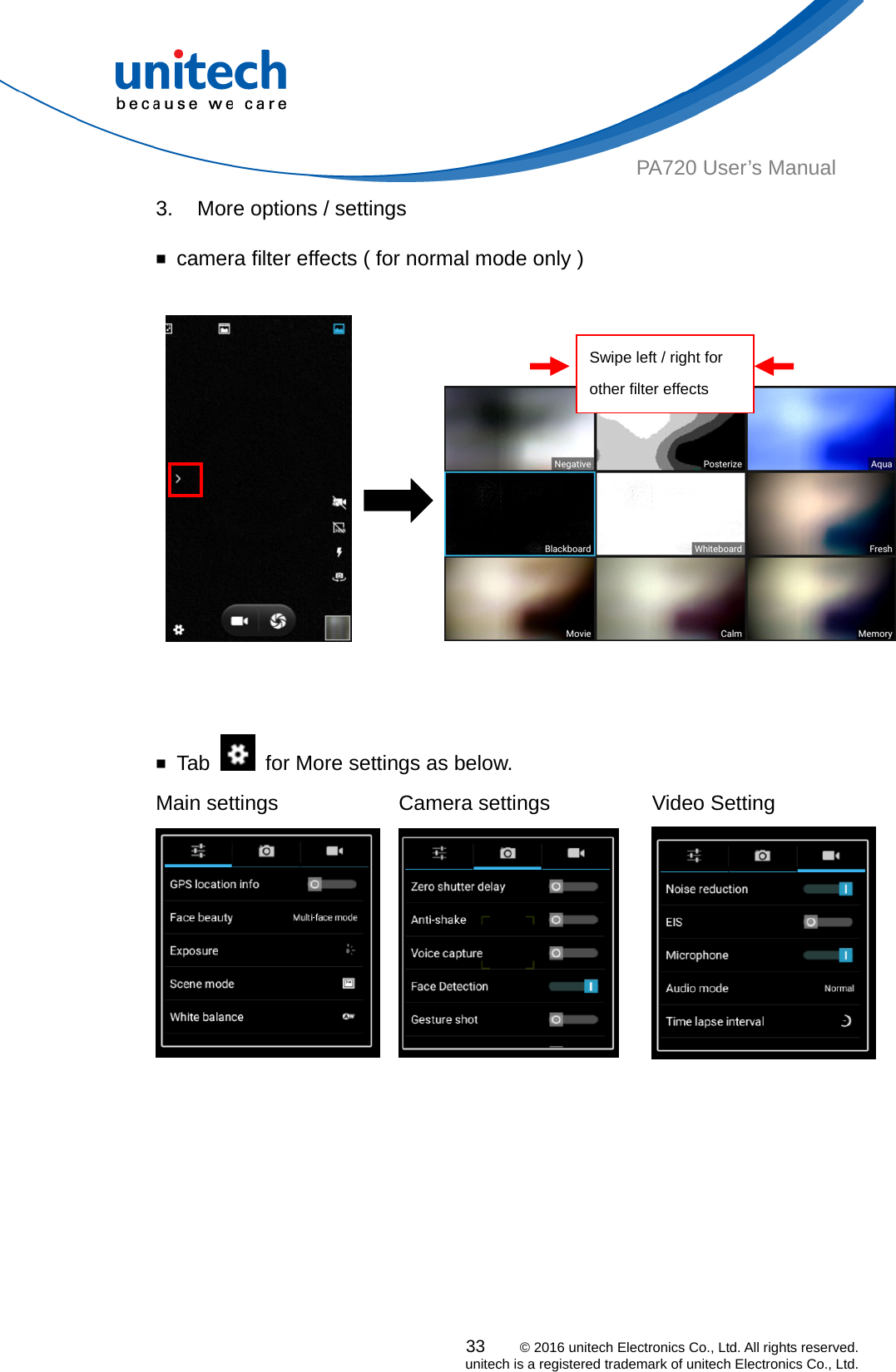  PA720 User’s Manual 3.  More options / settings  ￭  camera filter effects ( for normal mode only )                Swipe left / right for other filter effects  ￭ Tab    for More settings as below. Main settings  Camera settings    Video Setting 33    © 2016 unitech Electronics Co., Ltd. All rights reserved.   unitech is a registered trademark of unitech Electronics Co., Ltd.   