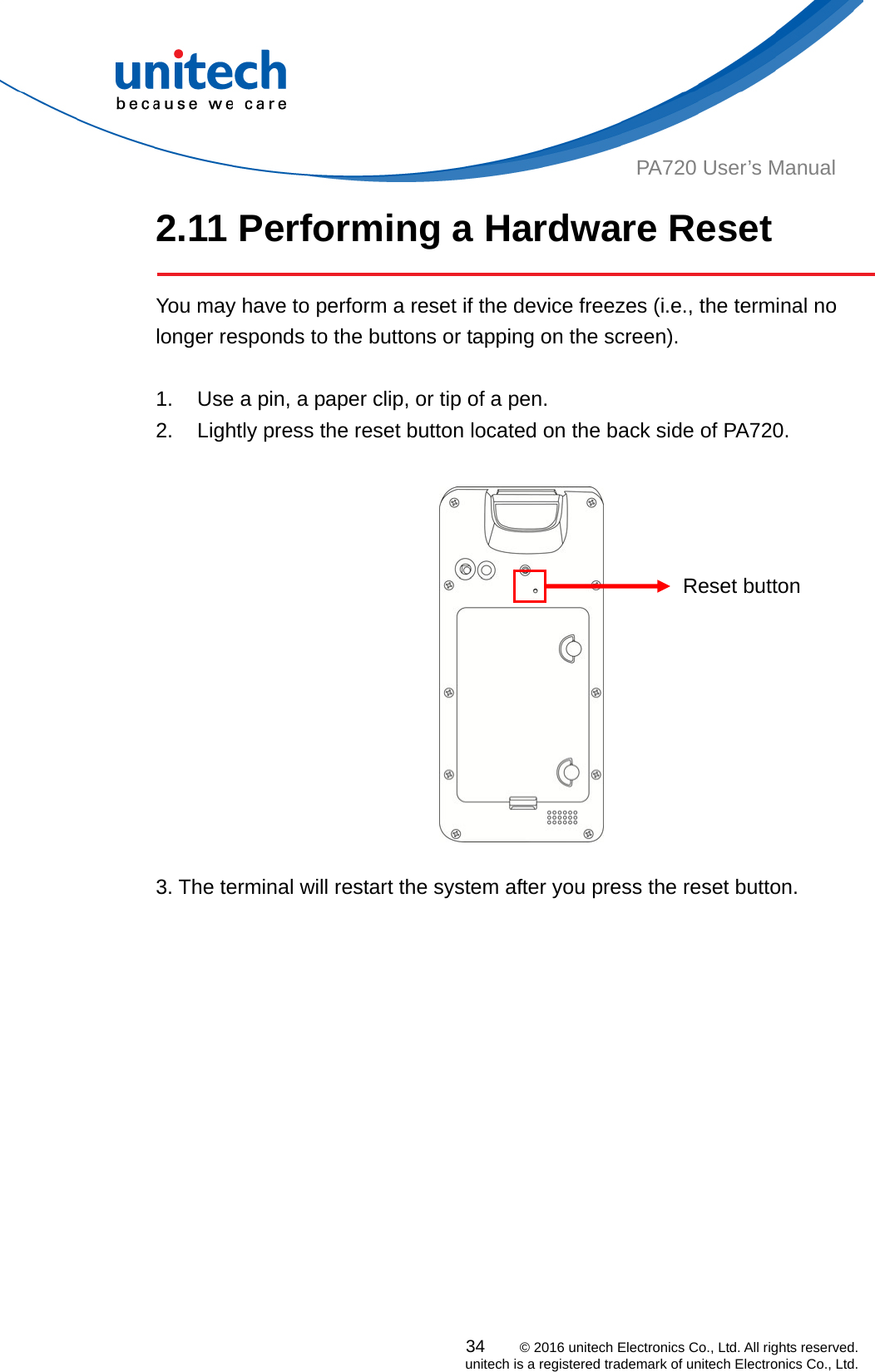  PA720 User’s Manual 2.11 Performing a Hardware Reset   You may have to perform a reset if the device freezes (i.e., the terminal no longer responds to the buttons or tapping on the screen).  1.  Use a pin, a paper clip, or tip of a pen. 2.  Lightly press the reset button located on the back side of PA720.     Reset button  3. The terminal will restart the system after you press the reset button.   34    © 2016 unitech Electronics Co., Ltd. All rights reserved.   unitech is a registered trademark of unitech Electronics Co., Ltd. 