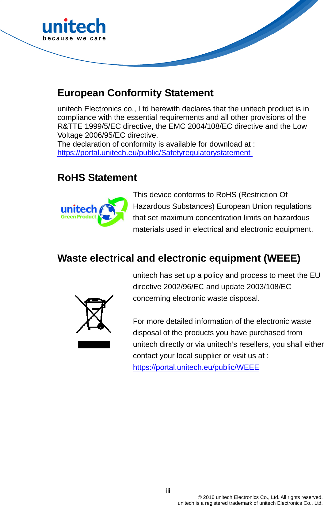                                          iii  © 2016 unitech Electronics Co., Ltd. All rights reserved.   unitech is a registered trademark of unitech Electronics Co., Ltd.  European Conformity Statement unitech Electronics co., Ltd herewith declares that the unitech product is in compliance with the essential requirements and all other provisions of the R&amp;TTE 1999/5/EC directive, the EMC 2004/108/EC directive and the Low Voltage 2006/95/EC directive. The declaration of conformity is available for download at :   https://portal.unitech.eu/public/Safetyregulatorystatement   RoHS Statement  This device conforms to RoHS (Restriction Of Hazardous Substances) European Union regulations that set maximum concentration limits on hazardous materials used in electrical and electronic equipment.  Waste electrical and electronic equipment (WEEE)   unitech has set up a policy and process to meet the EU directive 2002/96/EC and update 2003/108/EC concerning electronic waste disposal.    For more detailed information of the electronic waste disposal of the products you have purchased from unitech directly or via unitech’s resellers, you shall either contact your local supplier or visit us at :     https://portal.unitech.eu/public/WEEE 