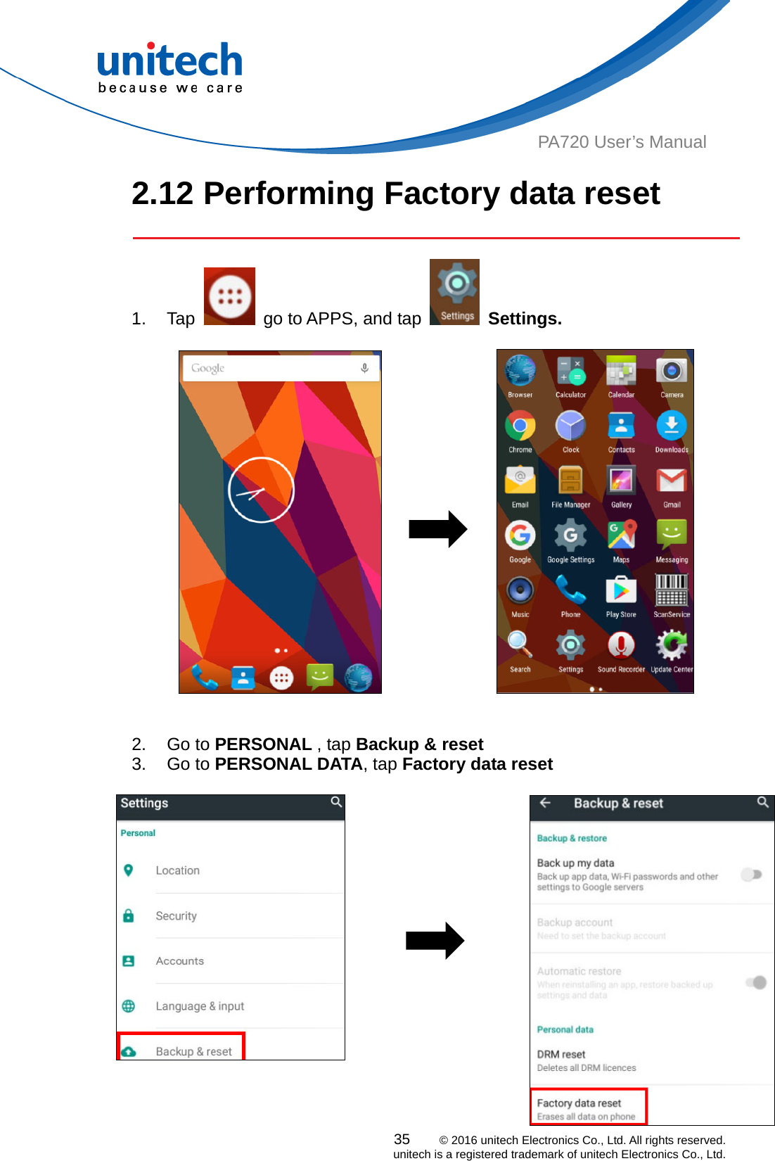  PA720 User’s Manual 2.12 Performing Factory data reset   1. Tap    go to APPS, and tap   Settings.                        2. Go to PERSONAL , tap Backup &amp; reset  3. Go to PERSONAL DATA, tap Factory data reset            35    © 2016 unitech Electronics Co., Ltd. All rights reserved.   unitech is a registered trademark of unitech Electronics Co., Ltd.      