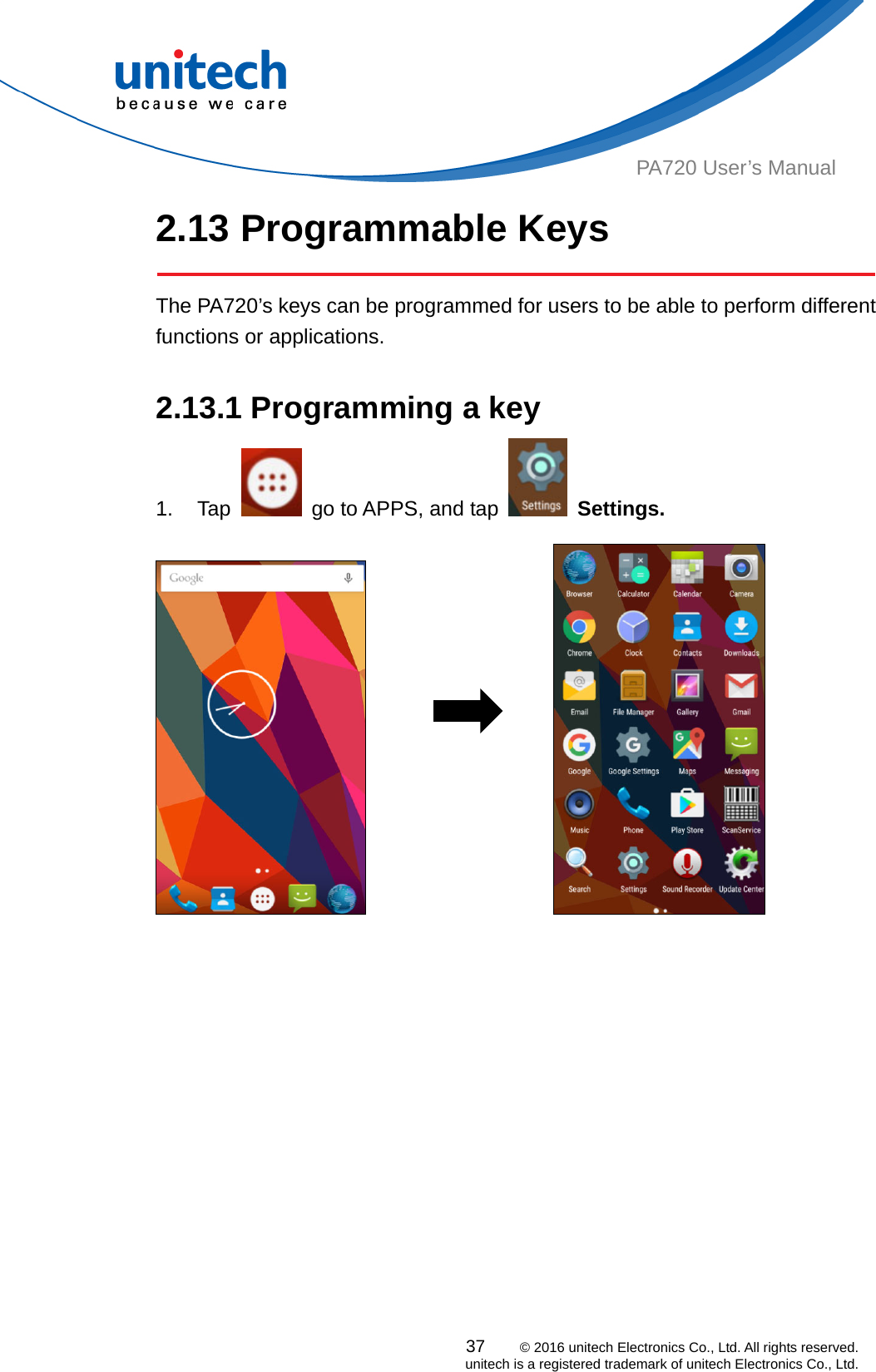  PA720 User’s Manual 2.13 Programmable Keys   The PA720’s keys can be programmed for users to be able to perform different functions or applications.  2.13.1 Programming a key 1. Tap    go to APPS, and tap   Settings.                              37    © 2016 unitech Electronics Co., Ltd. All rights reserved.   unitech is a registered trademark of unitech Electronics Co., Ltd. 