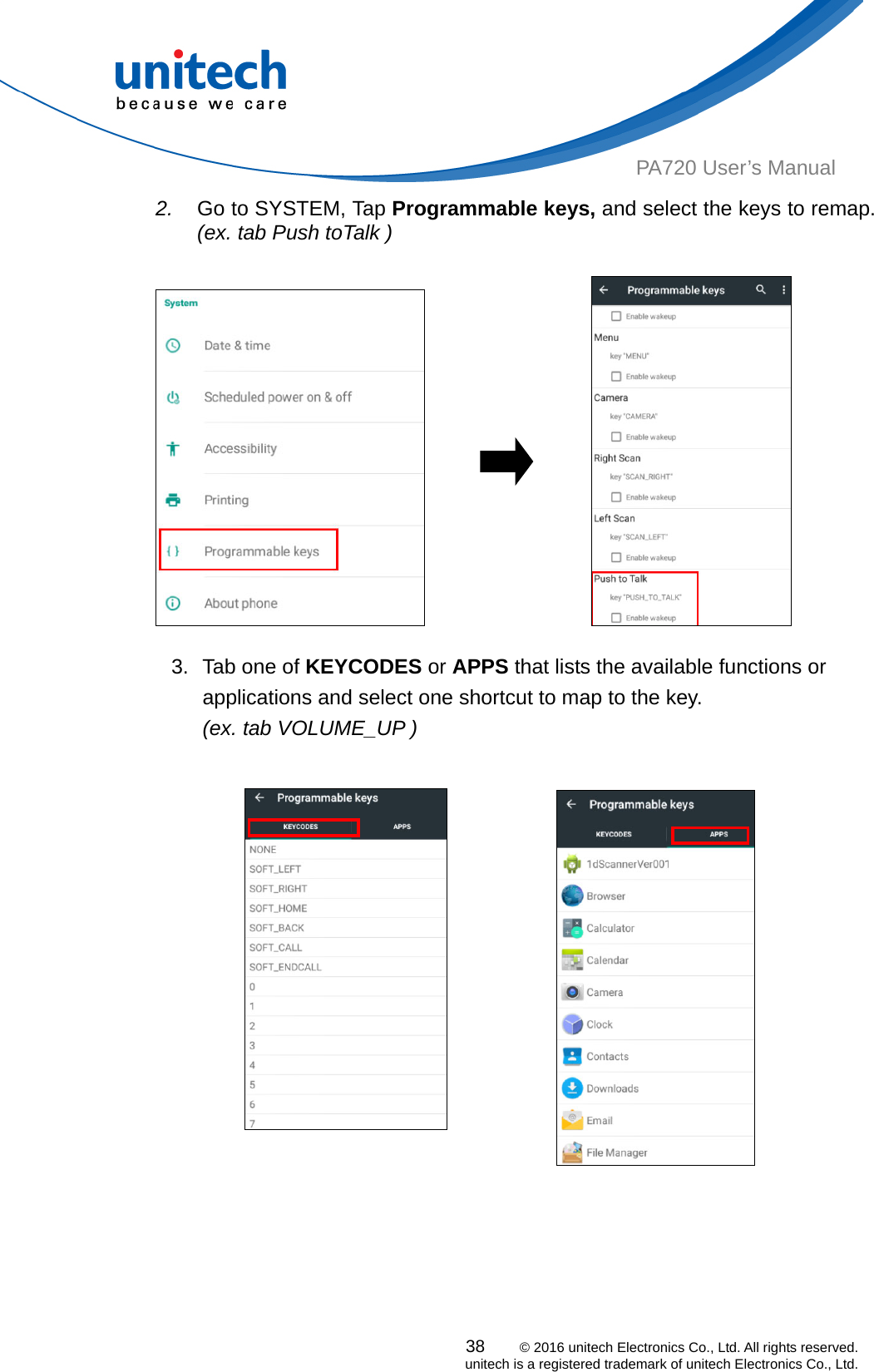  PA720 User’s Manual 2.  Go to SYSTEM, Tap Programmable keys, and select the keys to remap. (ex. tab Push toTalk )                 3.  Tab one of KEYCODES or APPS that lists the available functions or applications and select one shortcut to map to the key.   (ex. tab VOLUME_UP )     38    © 2016 unitech Electronics Co., Ltd. All rights reserved.   unitech is a registered trademark of unitech Electronics Co., Ltd. 