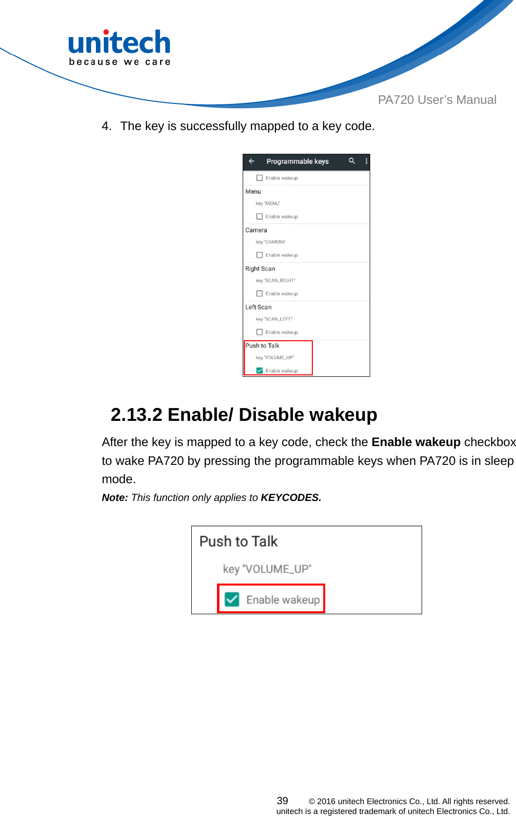  PA720 User’s Manual 4.  The key is successfully mapped to a key code.     2.13.2 Enable/ Disable wakeup After the key is mapped to a key code, check the Enable wakeup checkbox to wake PA720 by pressing the programmable keys when PA720 is in sleep mode. Note: This function only applies to KEYCODES.   39    © 2016 unitech Electronics Co., Ltd. All rights reserved.   unitech is a registered trademark of unitech Electronics Co., Ltd. 