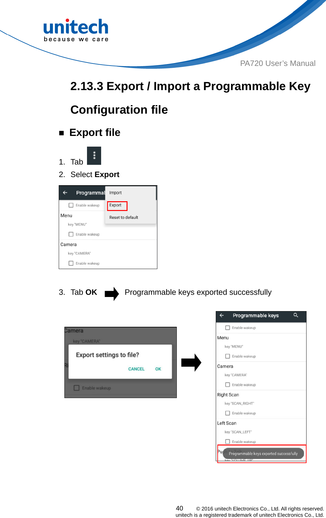  PA720 User’s Manual 2.13.3 Export / Import a Programmable Key Configuration file ￭ Export file 1. Tab    2. Select Export   3. Tab OK       Programmable keys exported successfully                                                 40    © 2016 unitech Electronics Co., Ltd. All rights reserved.   unitech is a registered trademark of unitech Electronics Co., Ltd. 