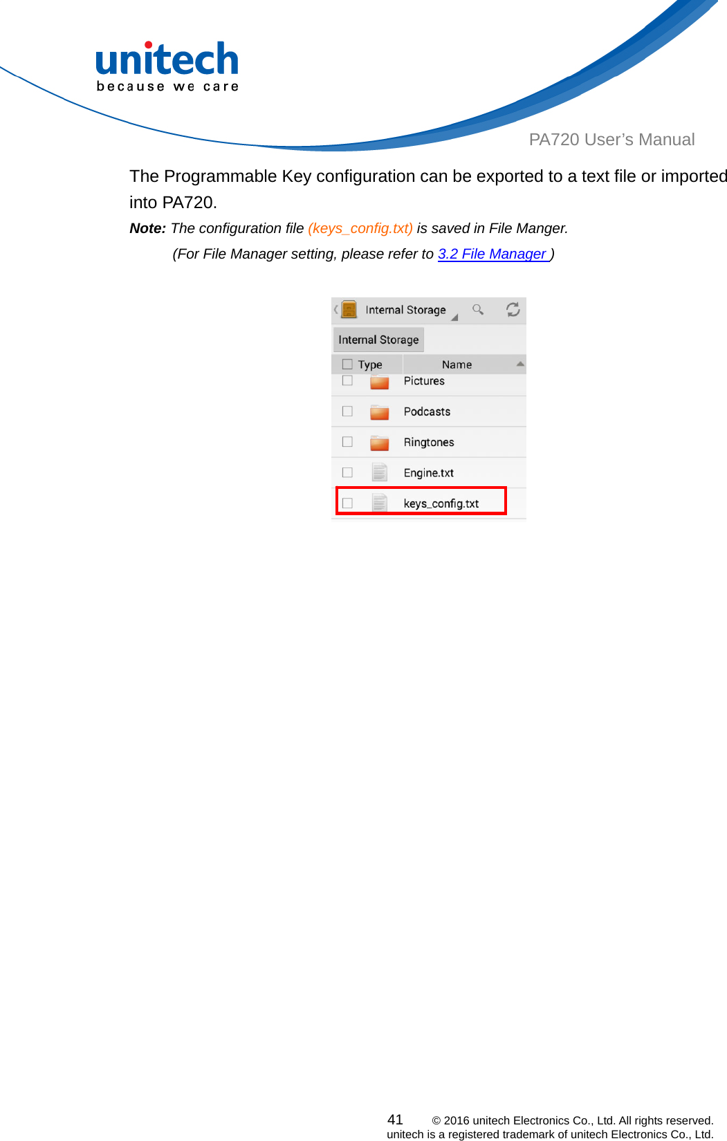  PA720 User’s Manual The Programmable Key configuration can be exported to a text file or imported into PA720. Note: The configuration file (keys_config.txt) is saved in File Manger.   (For File Manager setting, please refer to 3.2 File Manager )        41    © 2016 unitech Electronics Co., Ltd. All rights reserved.   unitech is a registered trademark of unitech Electronics Co., Ltd. 