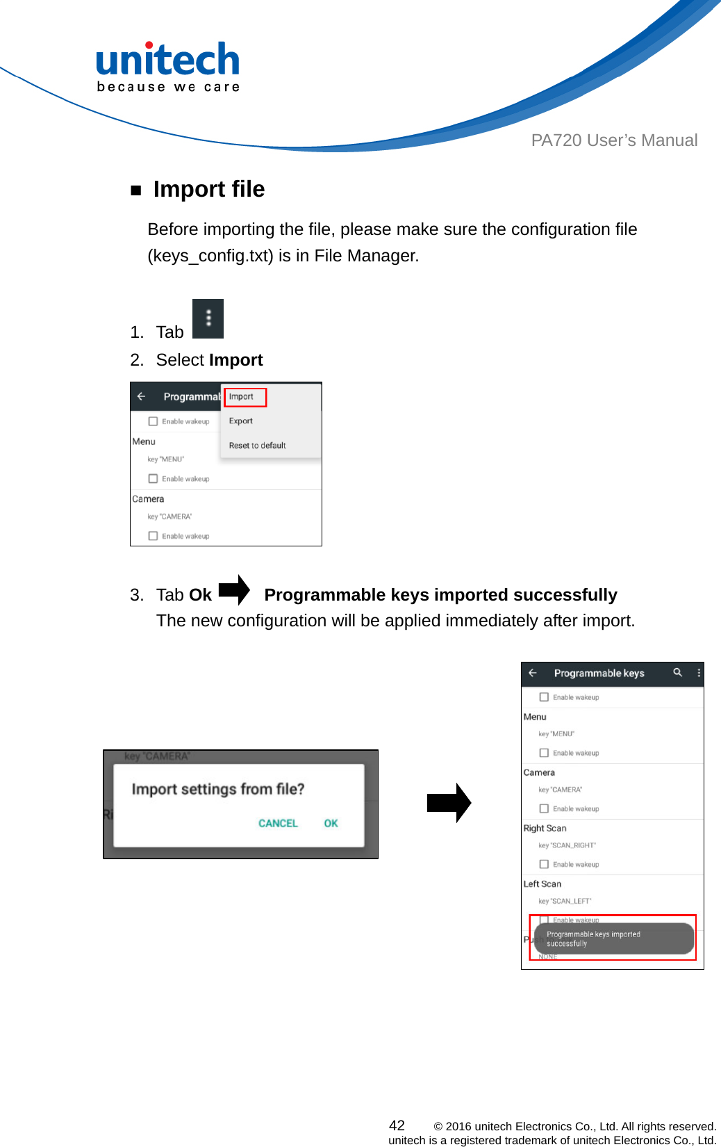  PA720 User’s Manual ￭ Import file Before importing the file, please make sure the configuration file (keys_config.txt) is in File Manager.  1. Tab    2. Select Import   3. Tab Ok      Programmable keys imported successfully     The new configuration will be applied immediately after import.                                                     42    © 2016 unitech Electronics Co., Ltd. All rights reserved.   unitech is a registered trademark of unitech Electronics Co., Ltd. 