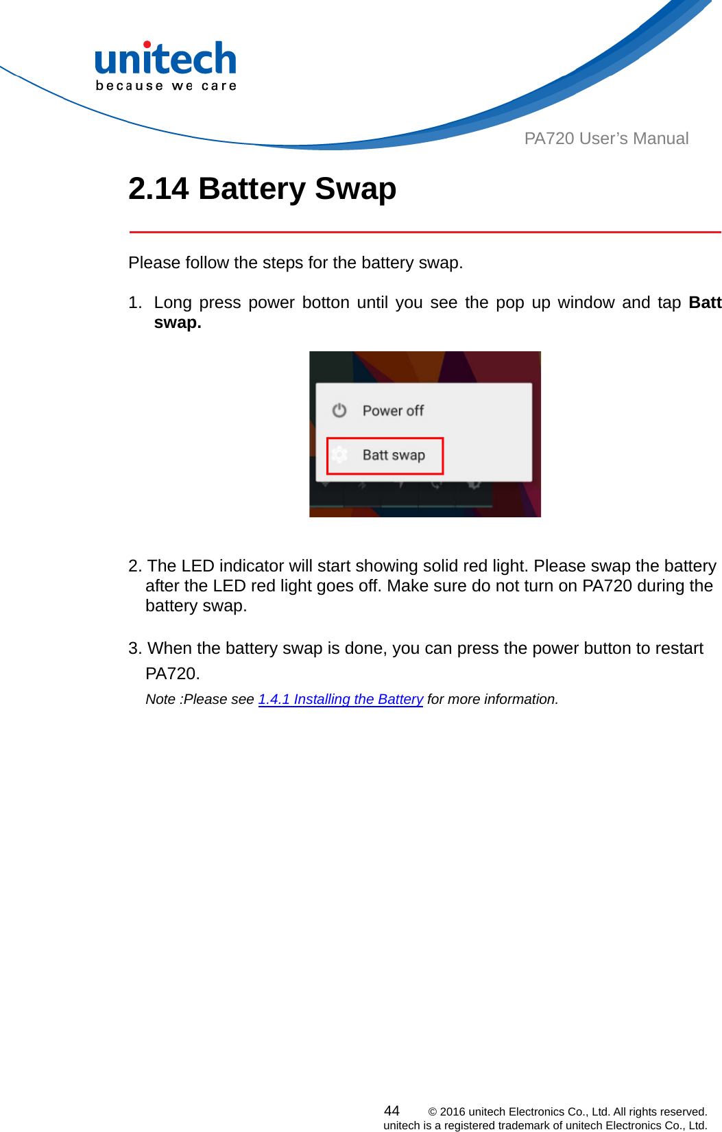  PA720 User’s Manual 2.14 Battery Swap   Please follow the steps for the battery swap.  1.  Long press power botton until you see the pop up window and tap Batt swap.     2. The LED indicator will start showing solid red light. Please swap the battery after the LED red light goes off. Make sure do not turn on PA720 during the battery swap.    3. When the battery swap is done, you can press the power button to restart PA720.  Note :Please see 1.4.1 Installing the Battery for more information.     44    © 2016 unitech Electronics Co., Ltd. All rights reserved.   unitech is a registered trademark of unitech Electronics Co., Ltd. 