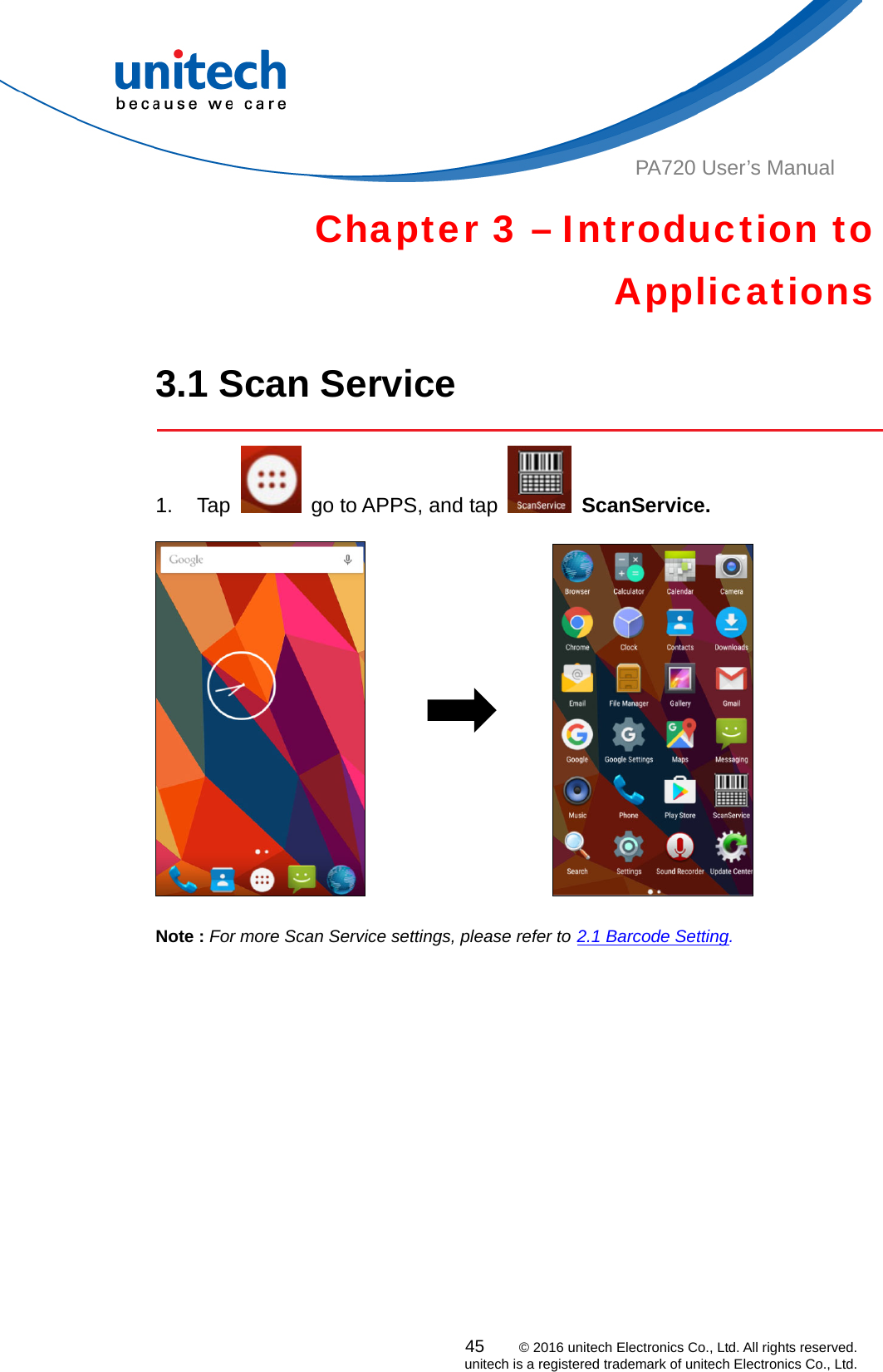  PA720 User’s Manual Chapter 3 – Introduction to Applications  3.1 Scan Service  1. Tap    go to APPS, and tap   ScanService.                                     Note : For more Scan Service settings, please refer to 2.1 Barcode Setting.   45    © 2016 unitech Electronics Co., Ltd. All rights reserved.   unitech is a registered trademark of unitech Electronics Co., Ltd. 