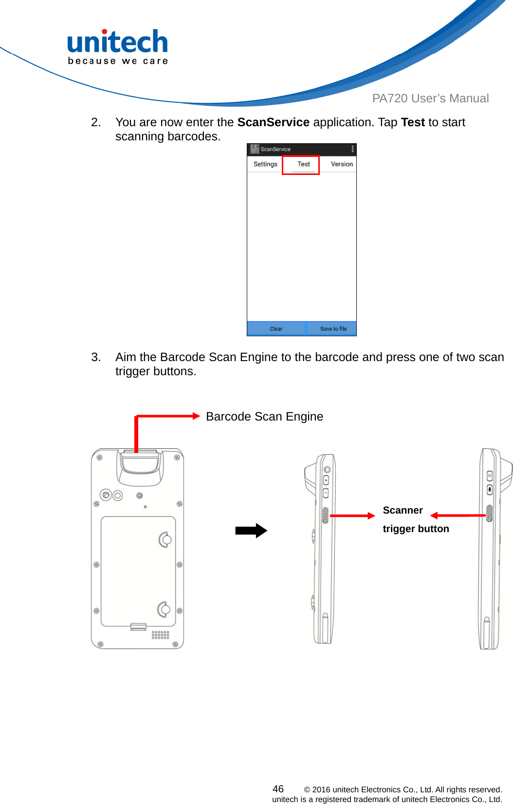  PA720 User’s Manual 2.  You are now enter the ScanService application. Tap Test to start scanning barcodes. 46    © 2016 unitech Electronics Co., Ltd. All rights reserved.   unitech is a registered trademark of unitech Electronics Co., Ltd.   3.  Aim the Barcode Scan Engine to the barcode and press one of two scan trigger buttons.                                                                                   Barcode Scan Engine Scanner trigger button  