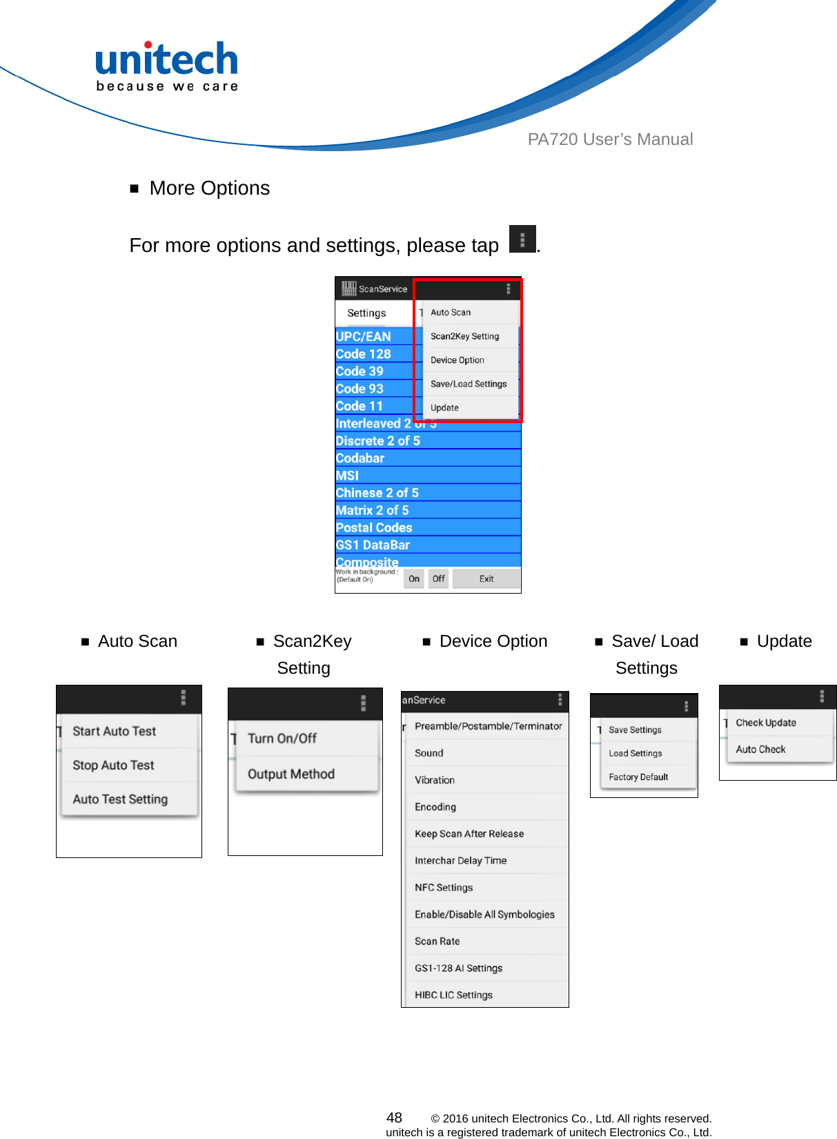  PA720 User’s Manual ￭ More Options For more options and settings, please tap  .   ￭ Auto Scan  ￭ Scan2Key Setting ￭ Device Option  ￭ Save/ Load Settings ￭ Update 48    © 2016 unitech Electronics Co., Ltd. All rights reserved.   unitech is a registered trademark of unitech Electronics Co., Ltd.   