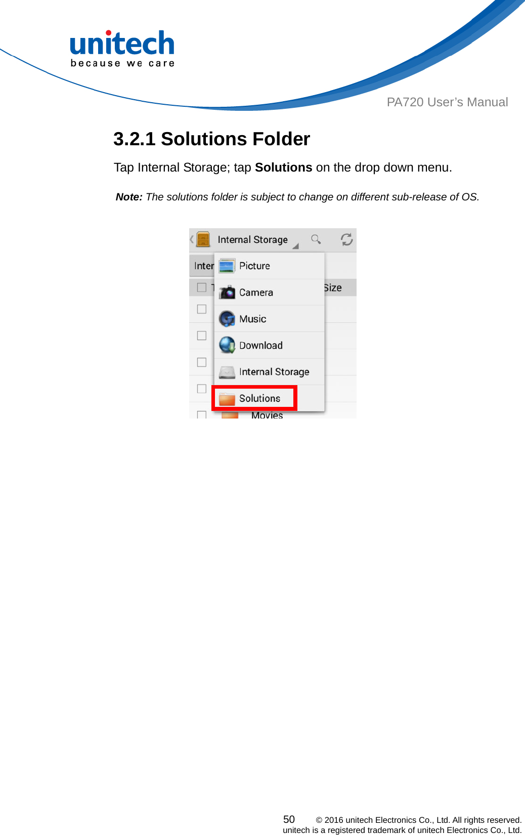  PA720 User’s Manual 3.2.1 Solutions Folder    Tap Internal Storage; tap Solutions on the drop down menu.   Note: The solutions folder is subject to change on different sub-release of OS.   50    © 2016 unitech Electronics Co., Ltd. All rights reserved.   unitech is a registered trademark of unitech Electronics Co., Ltd.                    