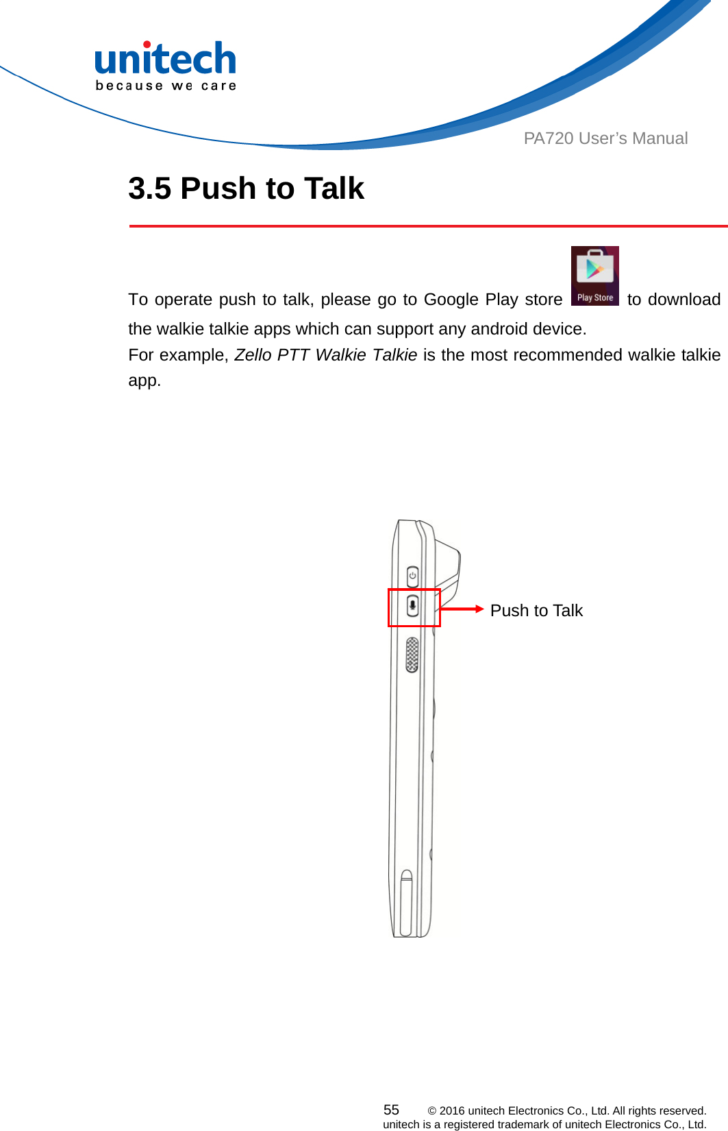  55    © 2016 unitech Electronics Co., Ltd. All rights reserved.   unitech is a registered trademark of unitech Electronics Co., Ltd. PA720 User’s Manual 3.5 Push to Talk    To operate push to talk, please go to Google Play store   to download the walkie talkie apps which can support any android device.   For example, Zello PTT Walkie Talkie is the most recommended walkie talkie app.     Push to Talk  