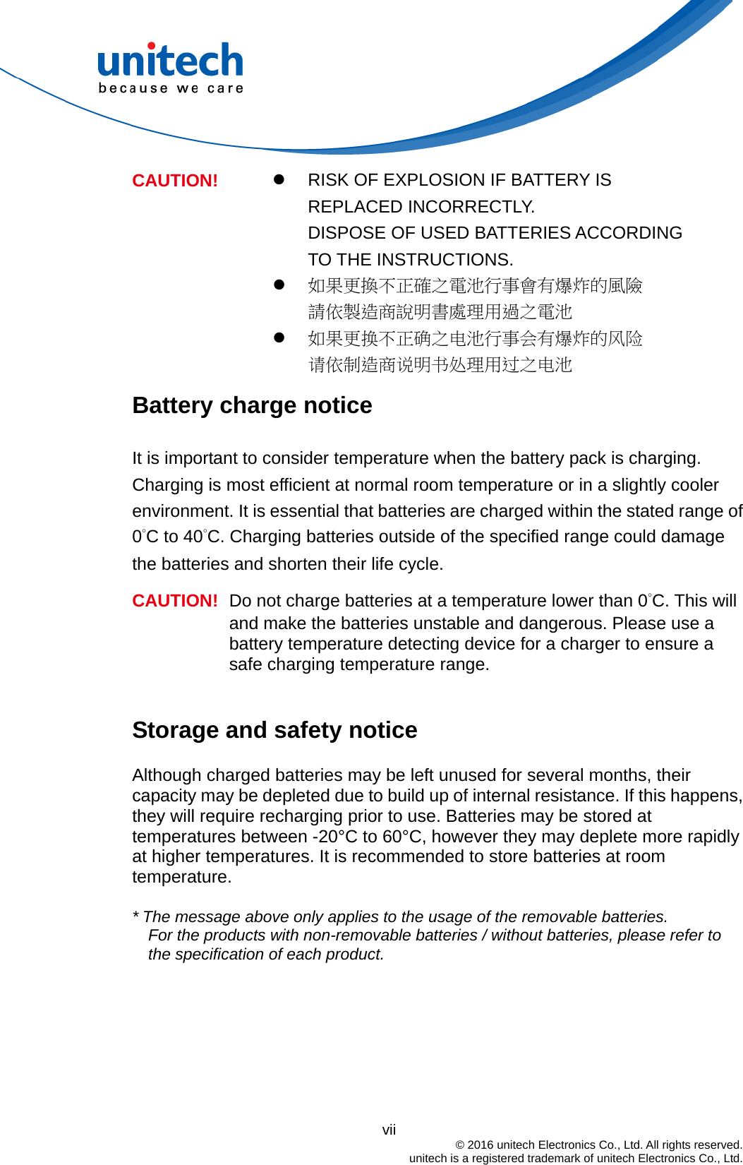                                          vii  © 2016 unitech Electronics Co., Ltd. All rights reserved.   unitech is a registered trademark of unitech Electronics Co., Ltd.   RISK OF EXPLOSION IF BATTERY IS REPLACED INCORRECTLY.   DISPOSE OF USED BATTERIES ACCORDING TO THE INSTRUCTIONS.  如果更換不正確之電池行事會有爆炸的風險 請依製造商說明書處理用過之電池 CAUTION!  如果更换不正确之电池行事会有爆炸的风险 请依制造商说明书处理用过之电池 Battery charge notice It is important to consider temperature when the battery pack is charging. Charging is most efficient at normal room temperature or in a slightly cooler environment. It is essential that batteries are charged within the stated range of 0°C to 40°C. Charging batteries outside of the specified range could damage the batteries and shorten their life cycle. CAUTION!  Do not charge batteries at a temperature lower than 0°C. This will and make the batteries unstable and dangerous. Please use a battery temperature detecting device for a charger to ensure a safe charging temperature range.  Storage and safety notice Although charged batteries may be left unused for several months, their capacity may be depleted due to build up of internal resistance. If this happens, they will require recharging prior to use. Batteries may be stored at temperatures between -20°C to 60°C, however they may deplete more rapidly at higher temperatures. It is recommended to store batteries at room temperature.  * The message above only applies to the usage of the removable batteries.   For the products with non-removable batteries / without batteries, please refer to the specification of each product.     