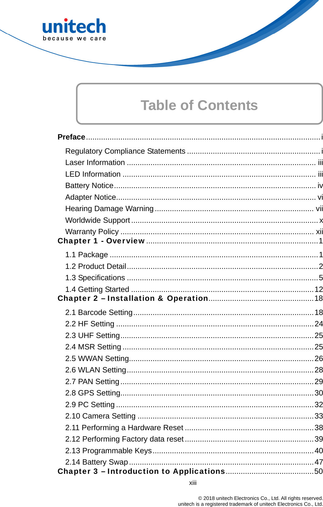    Table of Contents    Preface.............................................................................................................i Regulatory Compliance Statements ..............................................................i Laser Information ........................................................................................ iii LED Information .......................................................................................... iii Battery Notice.............................................................................................. iv Adapter Notice............................................................................................. vi Hearing Damage Warning.......................................................................... vii Worldwide Support ....................................................................................... x Warranty Policy .......................................................................................... xii Chapter 1 - Overview................................................................................1 1.1 Package .................................................................................................1 1.2 Product Detail.........................................................................................2 1.3 Specifications .........................................................................................5 1.4 Getting Started .....................................................................................12 Chapter 2 – Installation &amp; Operation.................................................18 2.1 Barcode Setting....................................................................................18 2.2 HF Setting ............................................................................................24 2.3 UHF Setting..........................................................................................25 2.4 MSR Setting .........................................................................................25 2.5 WWAN Setting......................................................................................26 2.6 WLAN Setting.......................................................................................28 2.7 PAN Setting..........................................................................................29 2.8 GPS Setting..........................................................................................30 2.9 PC Setting ............................................................................................32 2.10 Camera Setting ..................................................................................33 2.11 Performing a Hardware Reset ............................................................38 2.12 Performing Factory data reset ............................................................39 2.13 Programmable Keys...........................................................................40 2.14 Battery Swap......................................................................................47 Chapter 3 – Introduction to Applications.........................................50 xiii                                                                            © 2018 unitech Electronics Co., Ltd. All rights reserved.                                            unitech is a registered trademark of unitech Electronics Co., Ltd. 