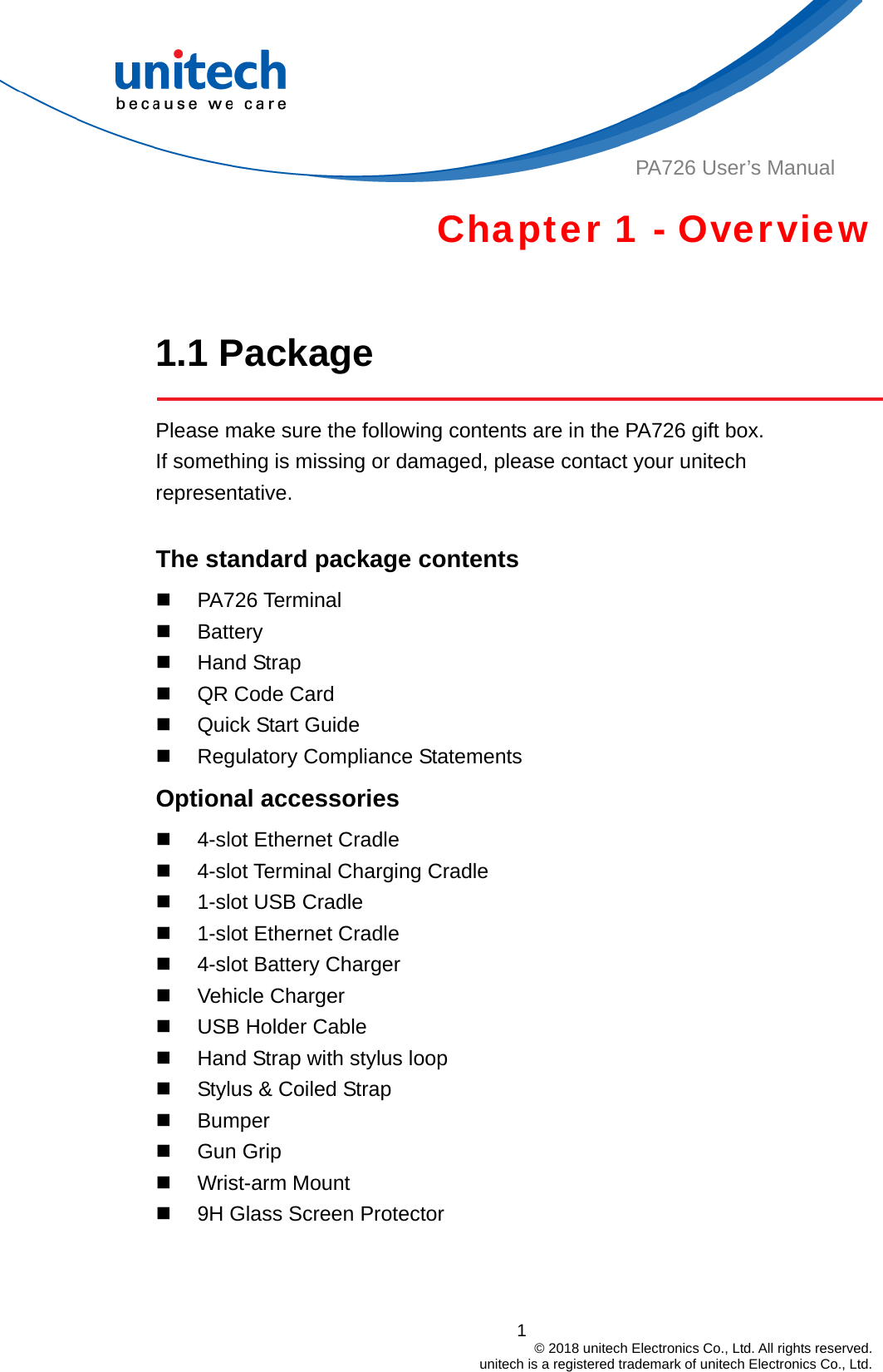  PA726 User’s Manual Chapter 1 - Overview  1.1 Package  Please make sure the following contents are in the PA726 gift box.           If something is missing or damaged, please contact your unitech representative.  The standard package contents  PA726 Terminal  Battery  Hand Strap   QR Code Card   Quick Start Guide   Regulatory Compliance Statements Optional accessories   4-slot Ethernet Cradle   4-slot Terminal Charging Cradle   1-slot USB Cradle   1-slot Ethernet Cradle   4-slot Battery Charger  Vehicle Charger   USB Holder Cable   Hand Strap with stylus loop   Stylus &amp; Coiled Strap  Bumper  Gun Grip  Wrist-arm Mount   9H Glass Screen Protector   1                                         © 2018 unitech Electronics Co., Ltd. All rights reserved.                                             unitech is a registered trademark of unitech Electronics Co., Ltd. 