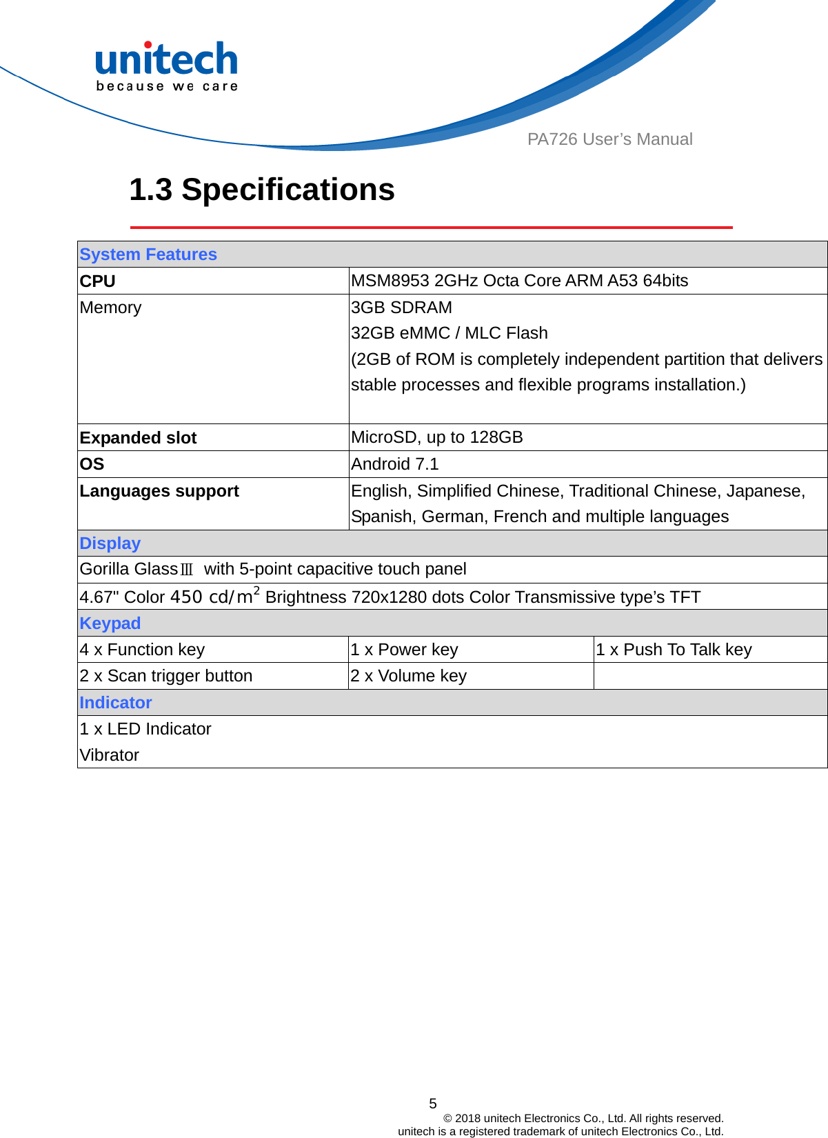  PA726 User’s Manual 1.3 Specifications    System Features CPU  MSM8953 2GHz Octa Core ARM A53 64bits Memory 3GB SDRAM 32GB eMMC / MLC Flash   (2GB of ROM is completely independent partition that delivers stable processes and flexible programs installation.)  Expanded slot  MicroSD, up to 128GB OS  Android 7.1 Languages support  English, Simplified Chinese, Traditional Chinese, Japanese, Spanish, German, French and multiple languages Display Gorilla GlassⅢ  with 5-point capacitive touch panel 4.67&quot; Color 450 cd/m2 Brightness 720x1280 dots Color Transmissive type’s TFT   Keypad 4 x Function key 1 x Power key 1 x Push To Talk key 2 x Scan trigger button 2 x Volume key  Indicator 1 x LED Indicator   Vibrator   5                                         © 2018 unitech Electronics Co., Ltd. All rights reserved.                                             unitech is a registered trademark of unitech Electronics Co., Ltd. 