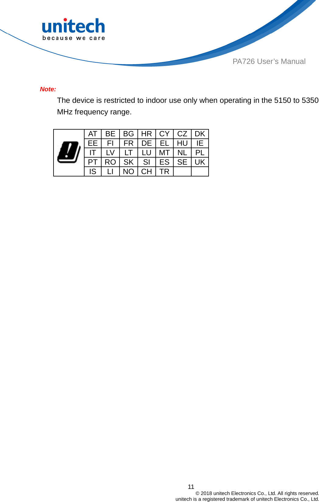  PA726 User’s Manual  Note:  The device is restricted to indoor use only when operating in the 5150 to 5350 MHz frequency range.  AT BE BG HR CY CZ DKEE FI FR DE EL HU IEIT LV11                                         © 2018 unitech Electronics Co., Ltd. All rights reserved.                                             unitech is a registered trademark of unitech Electronics Co., Ltd. LT LU MT NL PLPT RO SK  SI  ES SE UK IS LI NO CH TR      
