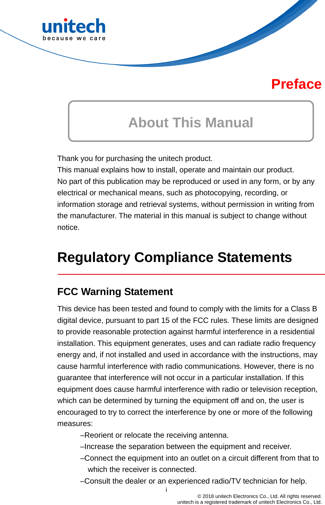 Preface  About This Manual   Thank you for purchasing the unitech product. This manual explains how to install, operate and maintain our product. No part of this publication may be reproduced or used in any form, or by any electrical or mechanical means, such as photocopying, recording, or information storage and retrieval systems, without permission in writing from the manufacturer. The material in this manual is subject to change without notice.  Regulatory Compliance Statements    FCC Warning Statement This device has been tested and found to comply with the limits for a Class B digital device, pursuant to part 15 of the FCC rules. These limits are designed to provide reasonable protection against harmful interference in a residential installation. This equipment generates, uses and can radiate radio frequency energy and, if not installed and used in accordance with the instructions, may cause harmful interference with radio communications. However, there is no guarantee that interference will not occur in a particular installation. If this equipment does cause harmful interference with radio or television reception, which can be determined by turning the equipment off and on, the user is encouraged to try to correct the interference by one or more of the following measures: –Reorient or relocate the receiving antenna. –Increase the separation between the equipment and receiver. –Connect the equipment into an outlet on a circuit different from that to which the receiver is connected.                                         i  © 2018 unitech Electronics Co., Ltd. All rights reserved.   unitech is a registered trademark of unitech Electronics Co., Ltd. –Consult the dealer or an experienced radio/TV technician for help. 