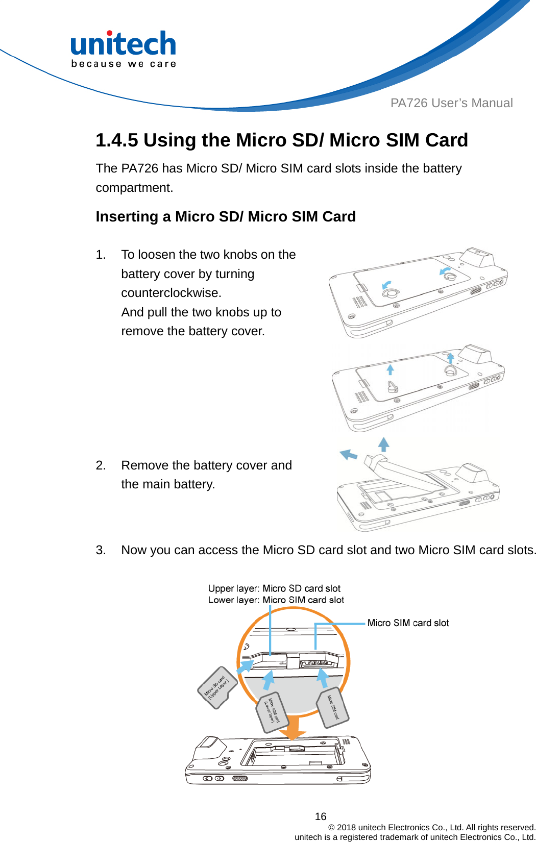  PA726 User’s Manual 1.4.5 Using the Micro SD/ Micro SIM Card   The PA726 has Micro SD/ Micro SIM card slots inside the battery compartment. Inserting a Micro SD/ Micro SIM Card  1.  To loosen the two knobs on the battery cover by turning counterclockwise.  And pull the two knobs up to remove the battery cover.      2.  Remove the battery cover and the main battery. 3.  Now you can access the Micro SD card slot and two Micro SIM card slots.  16                                         © 2018 unitech Electronics Co., Ltd. All rights reserved.                                             unitech is a registered trademark of unitech Electronics Co., Ltd. 