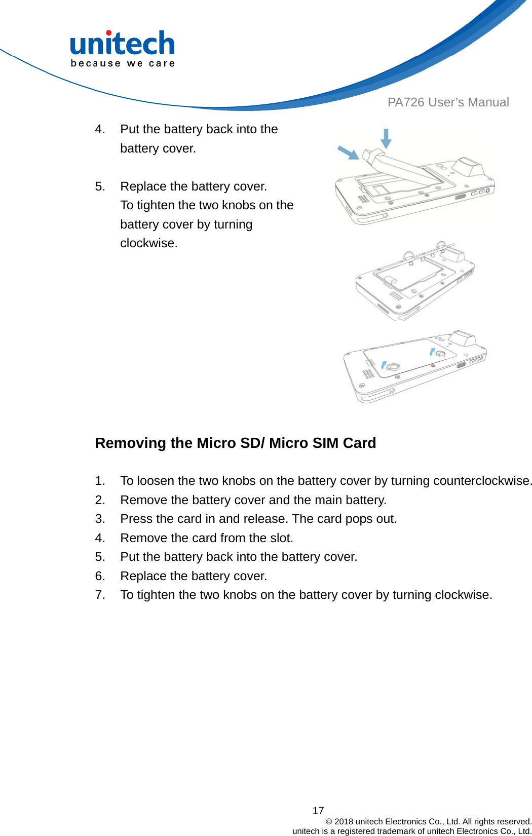  17                                         © 2018 unitech Electronics Co., Ltd. All rights reserved.                                             unitech is a registered trademark of unitech Electronics Co., Ltd. PA726 User’s Manual 4.  Put the battery back into the battery cover.  5.  Replace the battery cover. To tighten the two knobs on the battery cover by turning clockwise.      Removing the Micro SD/ Micro SIM Card  1.  To loosen the two knobs on the battery cover by turning counterclockwise. 2.  Remove the battery cover and the main battery. 3.  Press the card in and release. The card pops out. 4.  Remove the card from the slot. 5.  Put the battery back into the battery cover. 6.  Replace the battery cover. 7.  To tighten the two knobs on the battery cover by turning clockwise.  