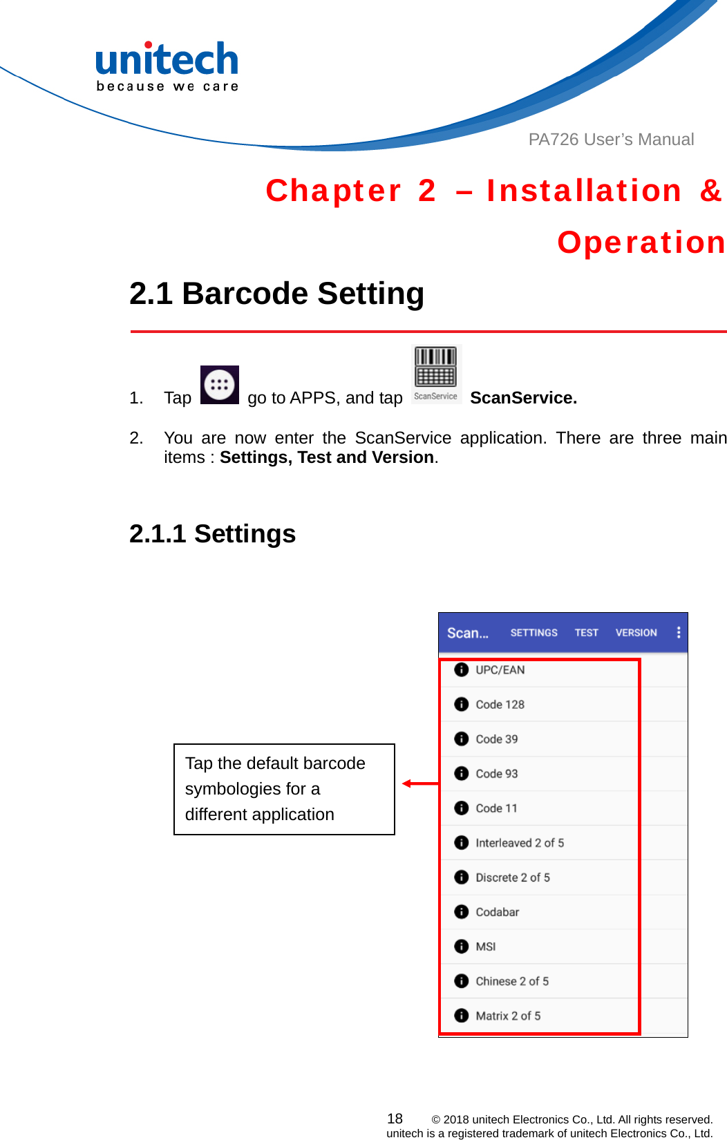  PA726 User’s Manual Chapter 2 – Installation &amp; Operation 2.1 Barcode Setting    1. Tap    go to APPS, and tap   ScanService.  2.  You are now enter the ScanService application. There are three main items : Settings, Test and Version.    2.1.1 Settings    Tap the default barcode symbologies for a different application  18    © 2018 unitech Electronics Co., Ltd. All rights reserved.   unitech is a registered trademark of unitech Electronics Co., Ltd. 