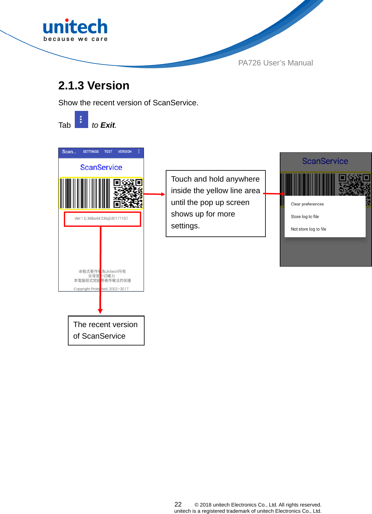  PA726 User’s Manual 2.1.3 Version Show the recent version of ScanService.   Tab   to Exit.               Touch and hold anywhere inside the yellow line area until the pop up screen shows up for more settings.   The recent version of ScanService          22    © 2018 unitech Electronics Co., Ltd. All rights reserved.   unitech is a registered trademark of unitech Electronics Co., Ltd. 