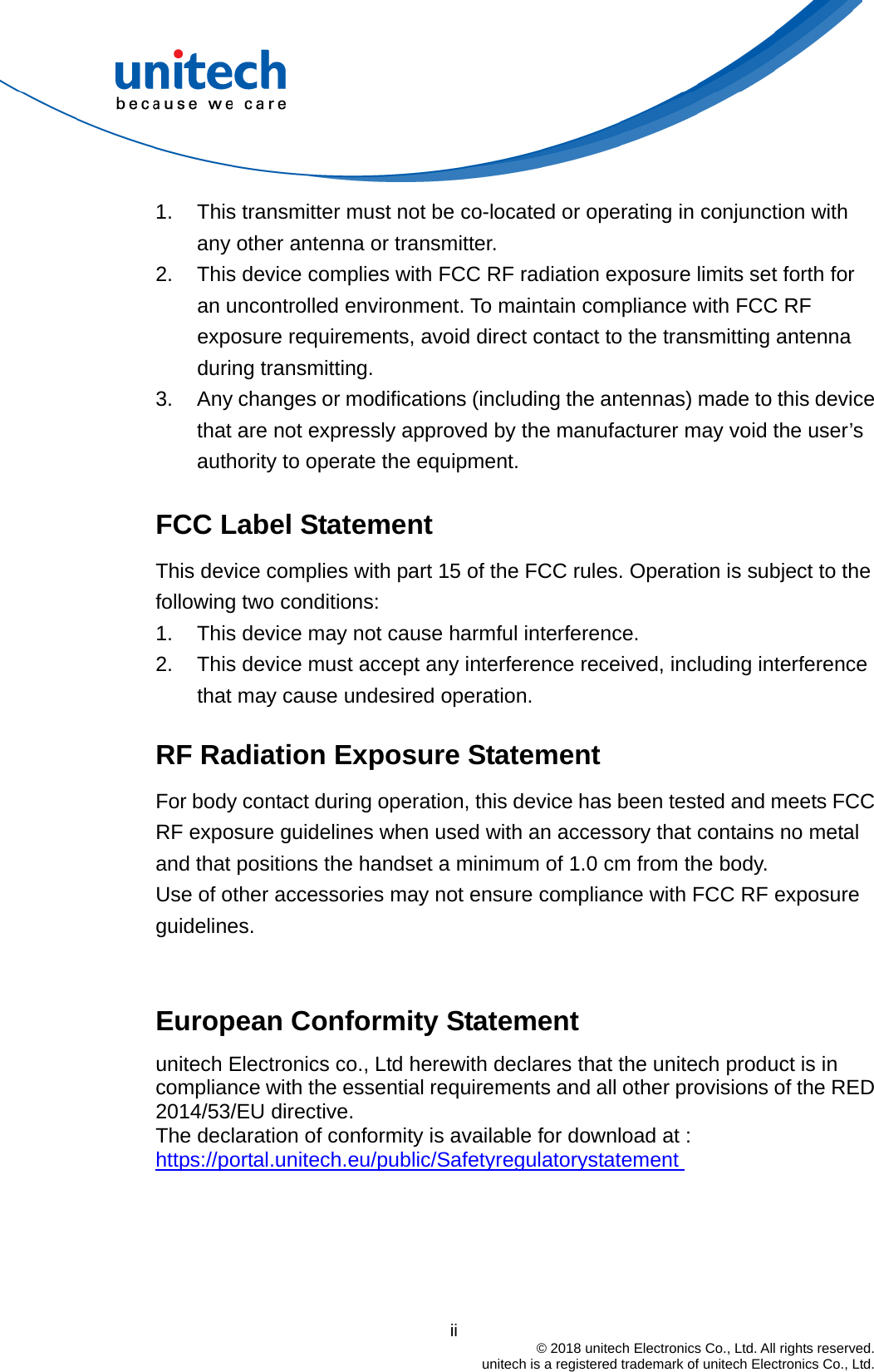                                          ii  © 2018 unitech Electronics Co., Ltd. All rights reserved.   unitech is a registered trademark of unitech Electronics Co., Ltd. 1.  This transmitter must not be co-located or operating in conjunction with any other antenna or transmitter. 2.  This device complies with FCC RF radiation exposure limits set forth for an uncontrolled environment. To maintain compliance with FCC RF exposure requirements, avoid direct contact to the transmitting antenna during transmitting. 3.  Any changes or modifications (including the antennas) made to this device that are not expressly approved by the manufacturer may void the user’s authority to operate the equipment.  FCC Label Statement This device complies with part 15 of the FCC rules. Operation is subject to the following two conditions: 1.  This device may not cause harmful interference. 2.  This device must accept any interference received, including interference that may cause undesired operation.  RF Radiation Exposure Statement For body contact during operation, this device has been tested and meets FCC RF exposure guidelines when used with an accessory that contains no metal and that positions the handset a minimum of 1.0 cm from the body. Use of other accessories may not ensure compliance with FCC RF exposure guidelines.   European Conformity Statement unitech Electronics co., Ltd herewith declares that the unitech product is in compliance with the essential requirements and all other provisions of the RED 2014/53/EU directive.   The declaration of conformity is available for download at :   https://portal.unitech.eu/public/Safetyregulatorystatement     