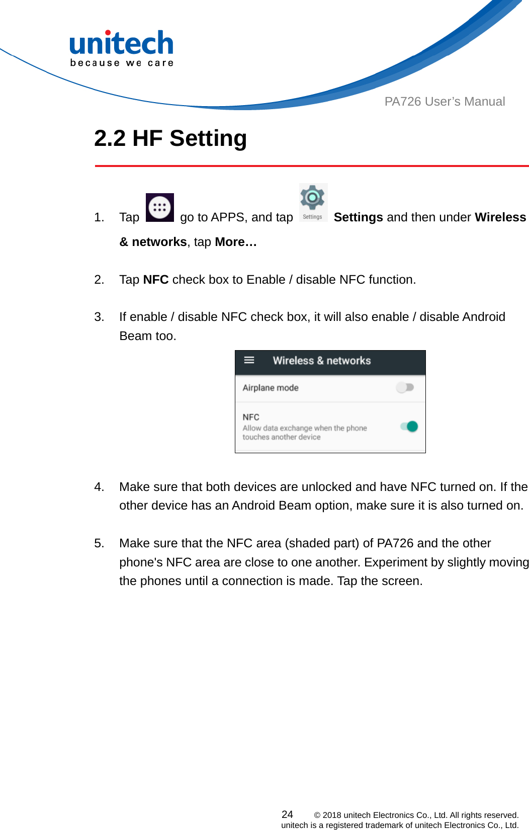  PA726 User’s Manual 2.2 HF Setting  1. Tap    go to APPS, and tap   Settings and then under Wireless &amp; networks, tap More…    2. Tap NFC check box to Enable / disable NFC function.  3.  If enable / disable NFC check box, it will also enable / disable Android Beam too.   4.  Make sure that both devices are unlocked and have NFC turned on. If the other device has an Android Beam option, make sure it is also turned on.   5.  Make sure that the NFC area (shaded part) of PA726 and the other phone&apos;s NFC area are close to one another. Experiment by slightly moving the phones until a connection is made. Tap the screen.               24    © 2018 unitech Electronics Co., Ltd. All rights reserved.   unitech is a registered trademark of unitech Electronics Co., Ltd. 