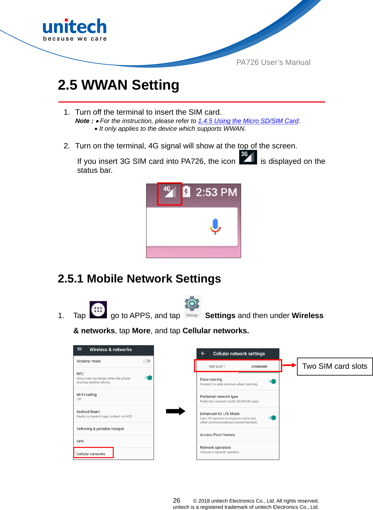  PA726 User’s Manual 2.5 WWAN Setting   1.  Turn off the terminal to insert the SIM card.   Note :  For the instruction, please refer to 1.4.5 Using the Micro SD/SIM Card.        It only applies to the device which supports WWAN.  2.  Turn on the terminal, 4G signal will show at the top of the screen. If you insert 3G SIM card into PA726, the icon    is displayed on the status bar.      2.5.1 Mobile Network Settings   1. Tap    go to APPS, and tap   Settings and then under Wireless &amp; networks, tap More, and tap Cellular networks.               Two SIM card slots26    © 2018 unitech Electronics Co., Ltd. All rights reserved.   unitech is a registered trademark of unitech Electronics Co., Ltd. 