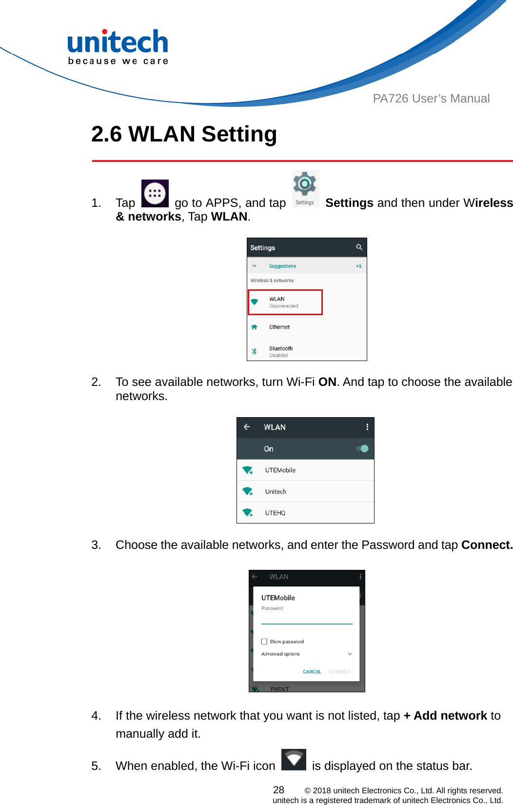  PA726 User’s Manual 2.6 WLAN Setting   1. Tap    go to APPS, and tap   Settings and then under Wireless &amp; networks, Tap WLAN.    2.  To see available networks, turn Wi-Fi ON. And tap to choose the available networks.       3.  Choose the available networks, and enter the Password and tap Connect.     4.  If the wireless network that you want is not listed, tap + Add network to manually add it. 5.  When enabled, the Wi-Fi icon    is displayed on the status bar. 28    © 2018 unitech Electronics Co., Ltd. All rights reserved.   unitech is a registered trademark of unitech Electronics Co., Ltd. 