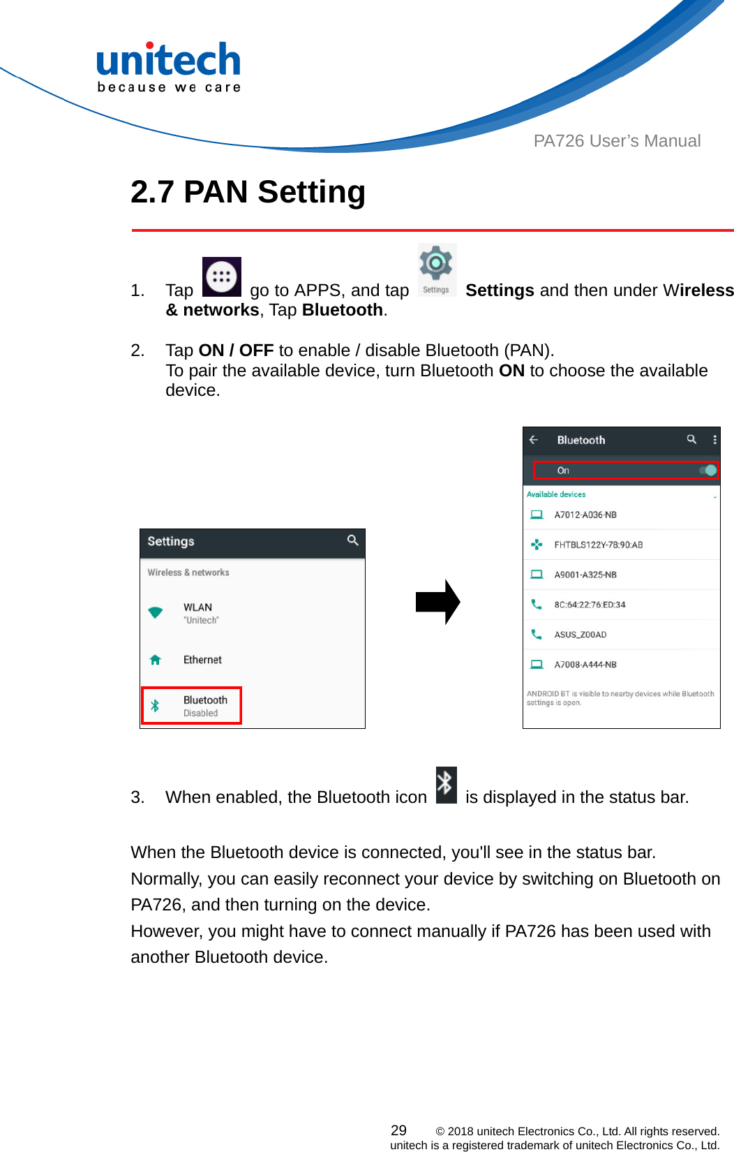  29    © 2018 unitech Electronics Co., Ltd. All rights reserved.   unitech is a registered trademark of unitech Electronics Co., Ltd. PA726 User’s Manual 2.7 PAN Setting  1. Tap    go to APPS, and tap   Settings and then under Wireless &amp; networks, Tap Bluetooth.  2. Tap ON / OFF to enable / disable Bluetooth (PAN).   To pair the available device, turn Bluetooth ON to choose the available device.                        3.  When enabled, the Bluetooth icon    is displayed in the status bar.  When the Bluetooth device is connected, you&apos;ll see in the status bar. Normally, you can easily reconnect your device by switching on Bluetooth on PA726, and then turning on the device.   However, you might have to connect manually if PA726 has been used with another Bluetooth device.   