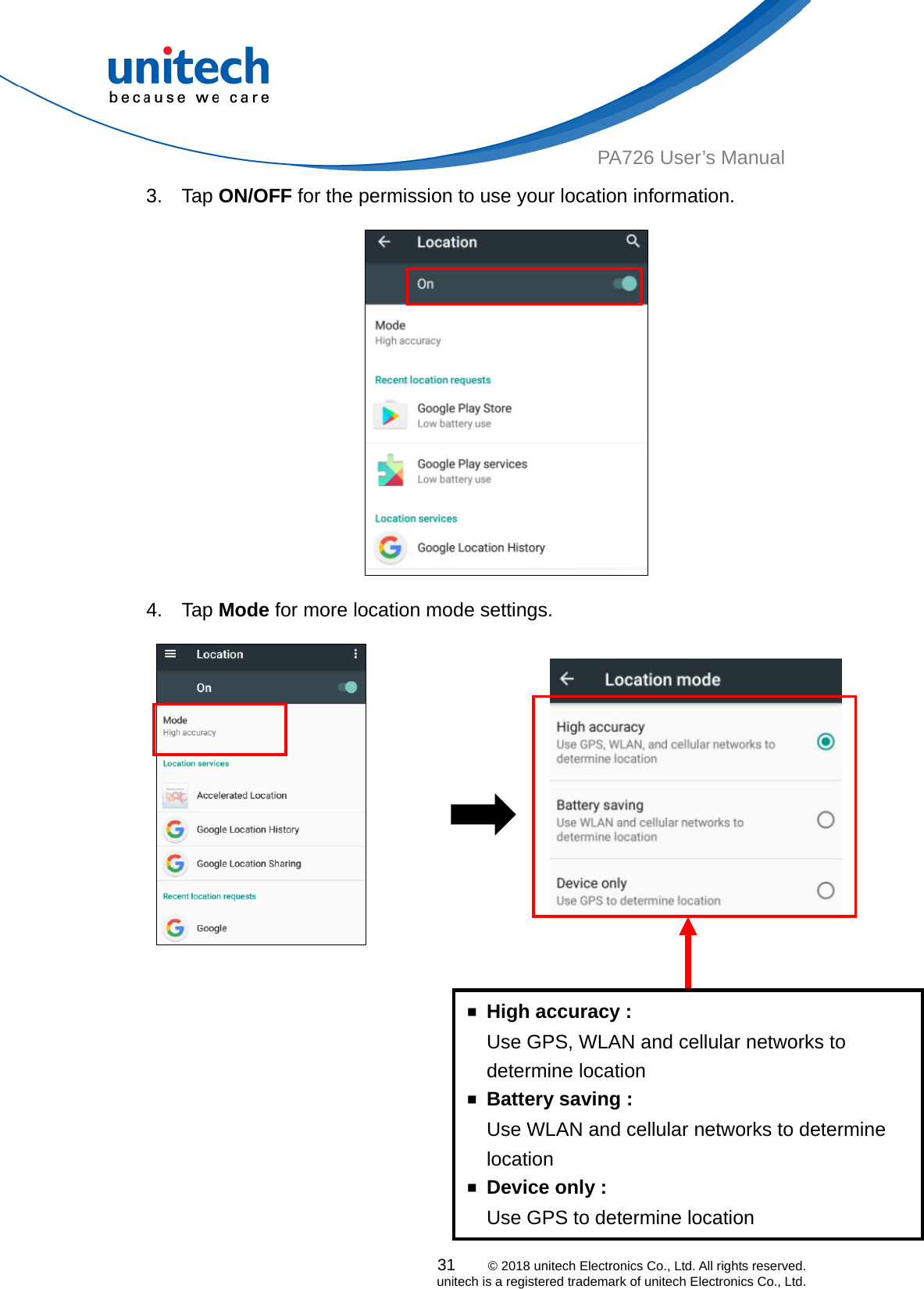  PA726 User’s Manual 3. Tap ON/OFF for the permission to use your location information.    4. Tap Mode for more location mode settings.                       ￭  High accuracy :     Use GPS, WLAN and cellular networks to determine location ￭  Battery saving : Use WLAN and cellular networks to determine location ￭  Device only : Use GPS to determine location 31    © 2018 unitech Electronics Co., Ltd. All rights reserved.   unitech is a registered trademark of unitech Electronics Co., Ltd. 