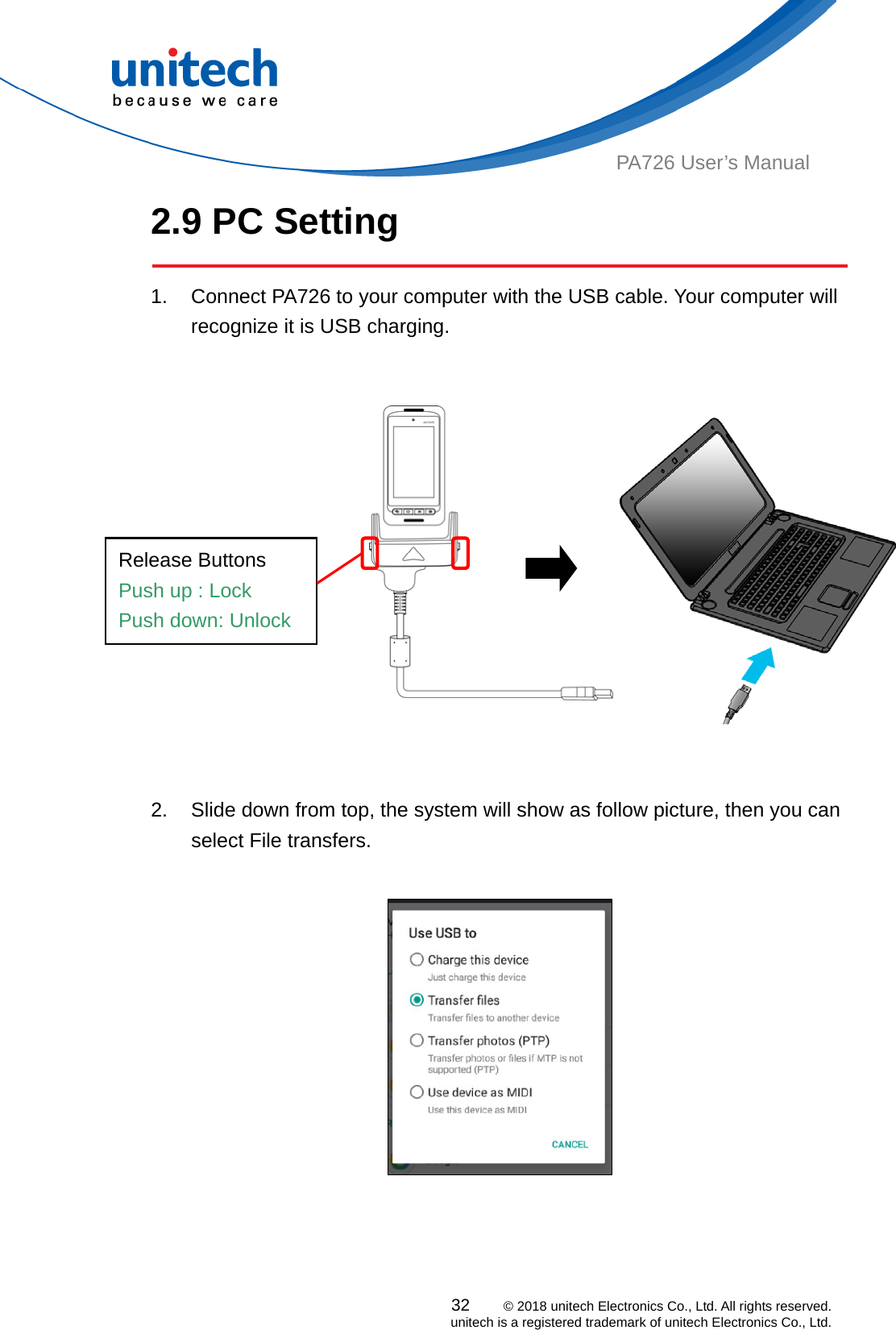  PA726 User’s Manual 2.9 PC Setting  1.  Connect PA726 to your computer with the USB cable. Your computer will recognize it is USB charging.    Release Buttons Push up : Lock   Push down: Unlock    2.  Slide down from top, the system will show as follow picture, then you can select File transfers.      32    © 2018 unitech Electronics Co., Ltd. All rights reserved.   unitech is a registered trademark of unitech Electronics Co., Ltd. 