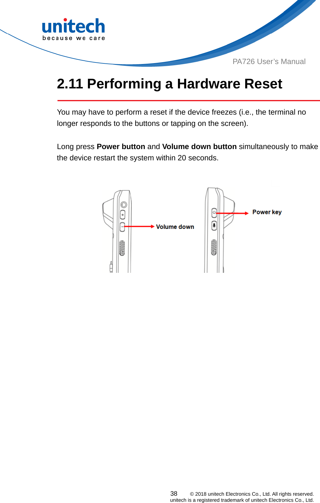  PA726 User’s Manual 2.11 Performing a Hardware Reset    You may have to perform a reset if the device freezes (i.e., the terminal no longer responds to the buttons or tapping on the screen).  Long press Power button and Volume down button simultaneously to make the device restart the system within 20 seconds.     38    © 2018 unitech Electronics Co., Ltd. All rights reserved.   unitech is a registered trademark of unitech Electronics Co., Ltd. 