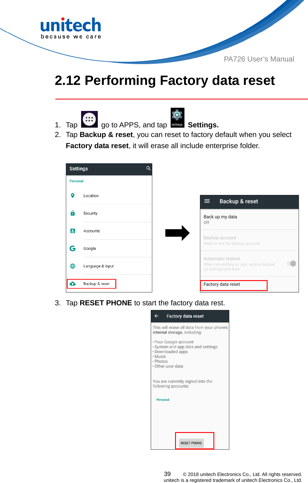  PA726 User’s Manual 2.12 Performing Factory data reset   1. Tap    go to APPS, and tap   Settings. 2. Tap Backup &amp; reset, you can reset to factory default when you select Factory data reset, it will erase all include enterprise folder.                   3. Tap RESET PHONE to start the factory data rest.      39    © 2018 unitech Electronics Co., Ltd. All rights reserved.   unitech is a registered trademark of unitech Electronics Co., Ltd. 