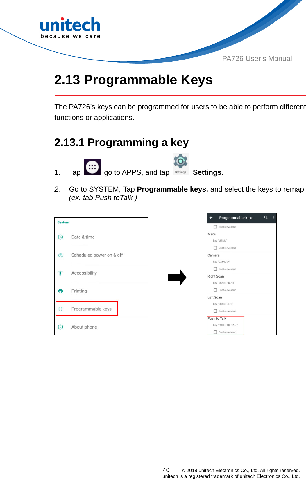  PA726 User’s Manual 2.13 Programmable Keys   The PA726’s keys can be programmed for users to be able to perform different functions or applications.  2.13.1 Programming a key 1. Tap    go to APPS, and tap   Settings.    2.  Go to SYSTEM, Tap Programmable keys, and select the keys to remap. (ex. tab Push toTalk )                40    © 2018 unitech Electronics Co., Ltd. All rights reserved.   unitech is a registered trademark of unitech Electronics Co., Ltd. 