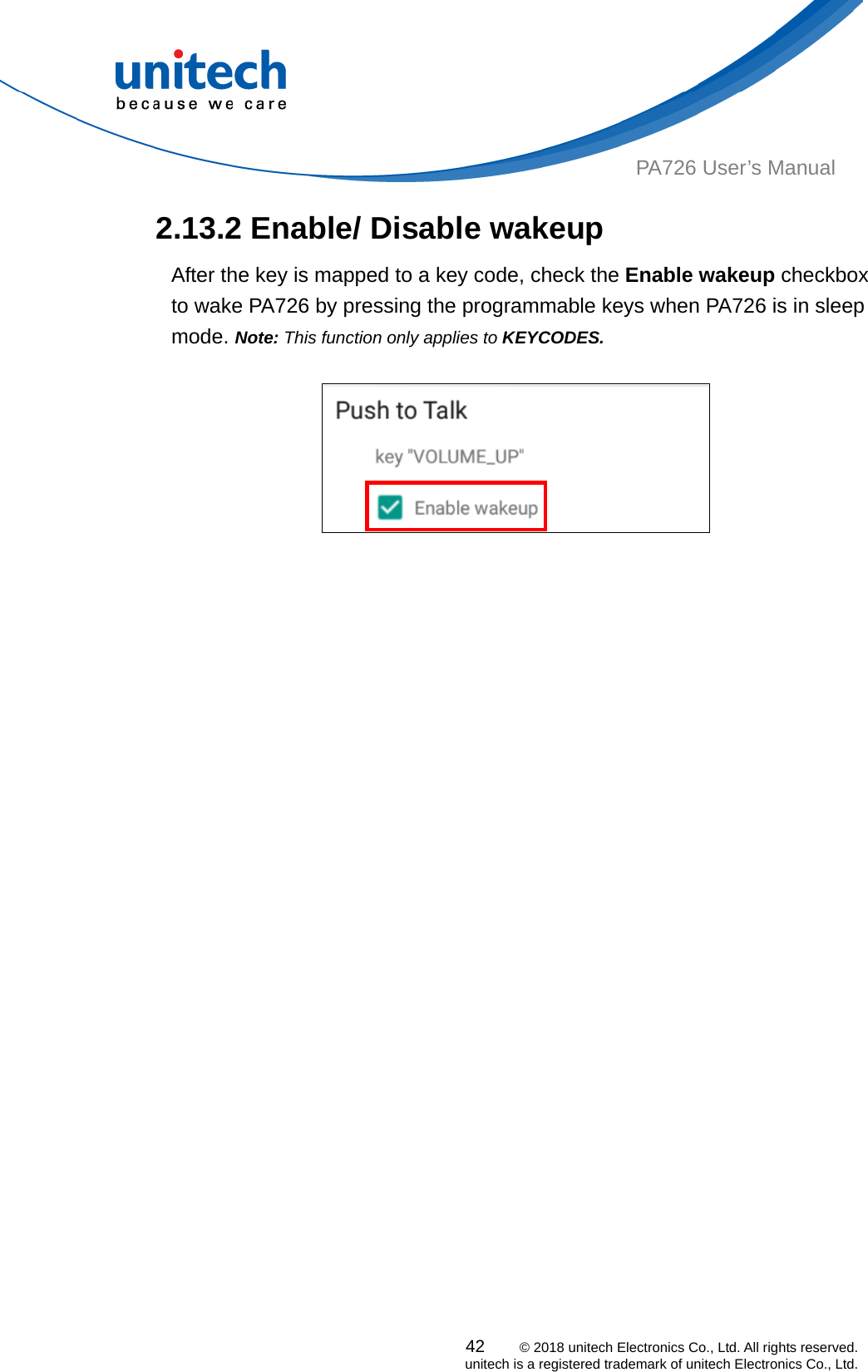  PA726 User’s Manual   2.13.2 Enable/ Disable wakeup After the key is mapped to a key code, check the Enable wakeup checkbox to wake PA726 by pressing the programmable keys when PA726 is in sleep mode. Note: This function only applies to KEYCODES.   42    © 2018 unitech Electronics Co., Ltd. All rights reserved.   unitech is a registered trademark of unitech Electronics Co., Ltd. 