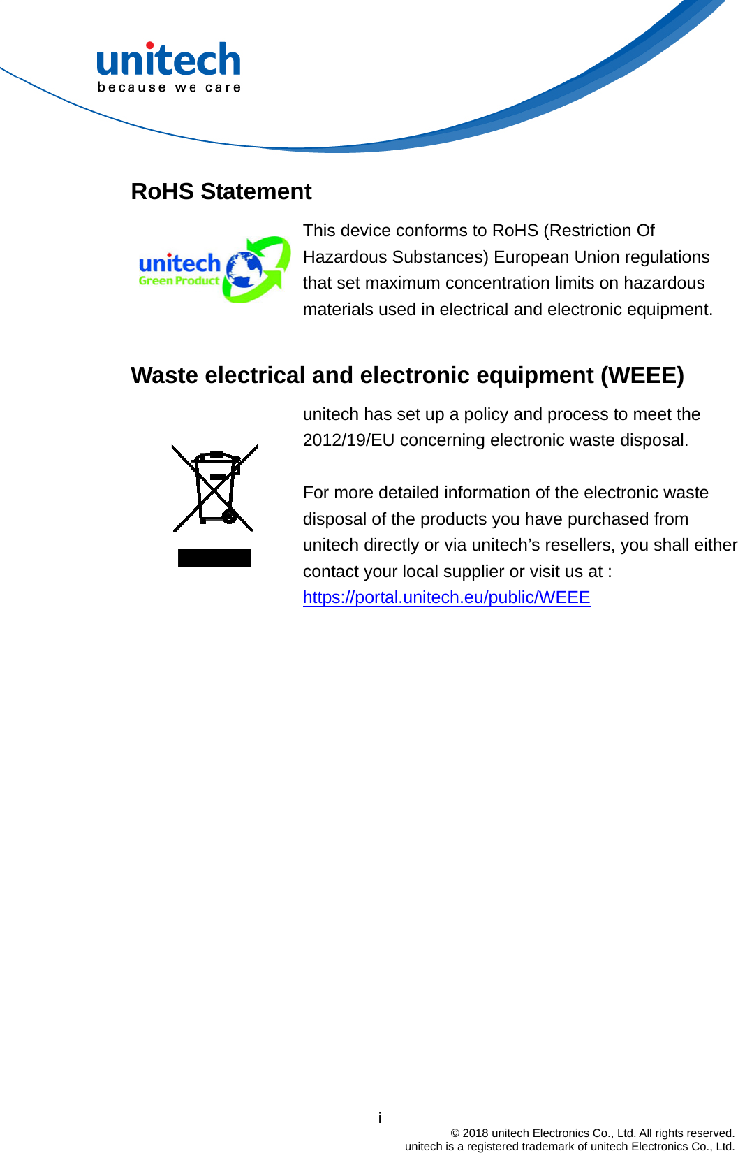  RoHS Statement  This device conforms to RoHS (Restriction Of Hazardous Substances) European Union regulations that set maximum concentration limits on hazardous materials used in electrical and electronic equipment.  Waste electrical and electronic equipment (WEEE)   unitech has set up a policy and process to meet the 2012/19/EU concerning electronic waste disposal.    For more detailed information of the electronic waste disposal of the products you have purchased from unitech directly or via unitech’s resellers, you shall either contact your local supplier or visit us at :     https://portal.unitech.eu/public/WEEE                                         i  © 2018 unitech Electronics Co., Ltd. All rights reserved.   unitech is a registered trademark of unitech Electronics Co., Ltd. 