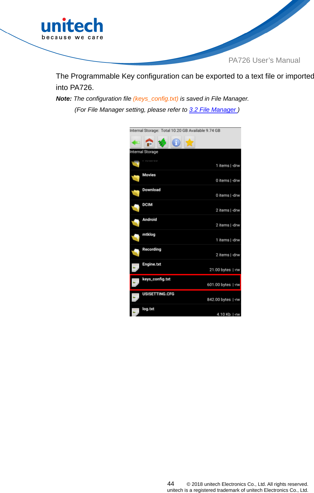  PA726 User’s Manual The Programmable Key configuration can be exported to a text file or imported into PA726. Note: The configuration file (keys_config.txt) is saved in File Manager.   (For File Manager setting, please refer to 3.2 File Manager )        44    © 2018 unitech Electronics Co., Ltd. All rights reserved.   unitech is a registered trademark of unitech Electronics Co., Ltd. 