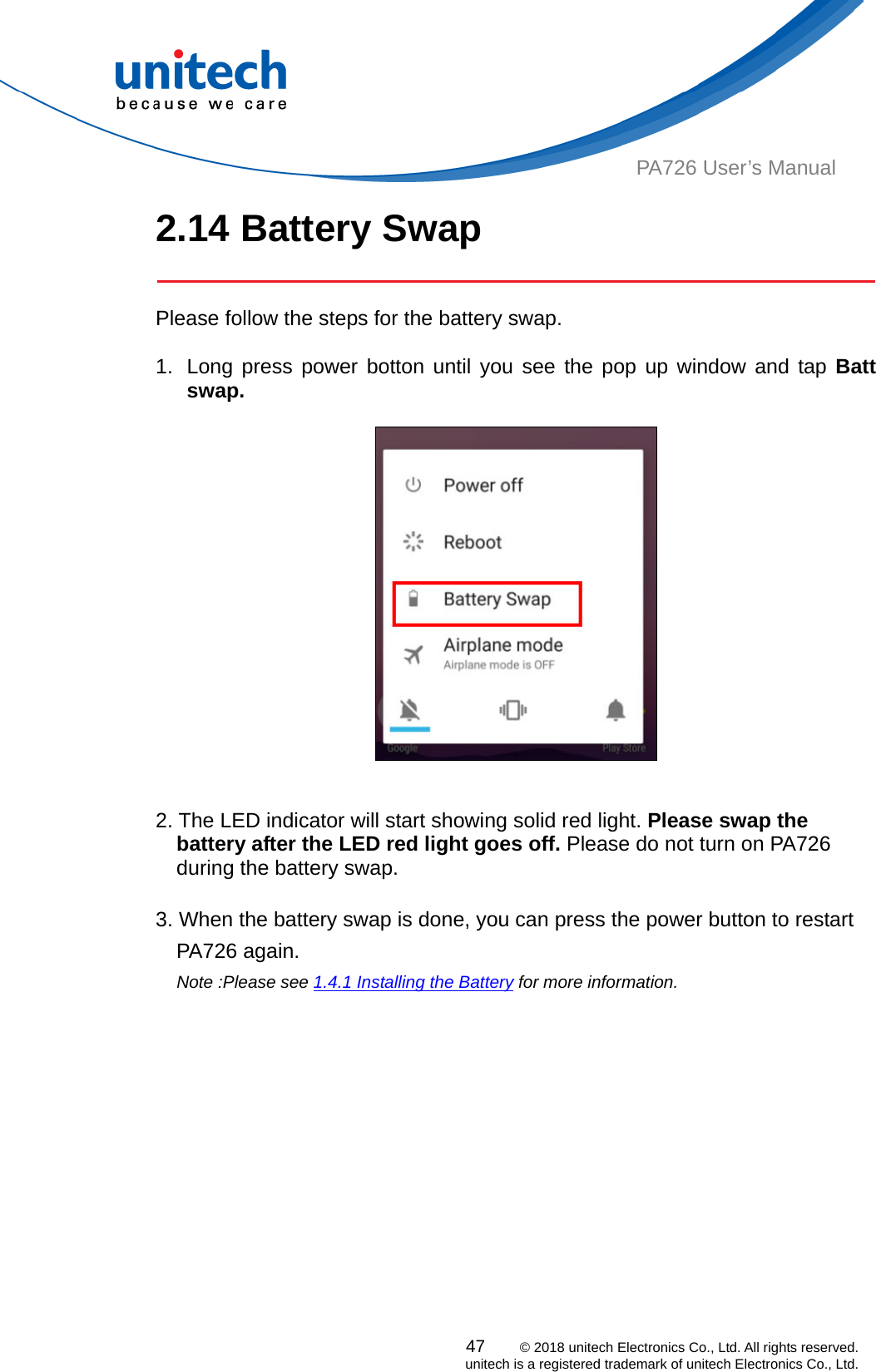  PA726 User’s Manual 2.14 Battery Swap   Please follow the steps for the battery swap.  1.  Long press power botton until you see the pop up window and tap Batt swap.     2. The LED indicator will start showing solid red light. Please swap the battery after the LED red light goes off. Please do not turn on PA726 during the battery swap.      3. When the battery swap is done, you can press the power button to restart PA726 again.   Note :Please see 1.4.1 Installing the Battery for more information.     47    © 2018 unitech Electronics Co., Ltd. All rights reserved.   unitech is a registered trademark of unitech Electronics Co., Ltd. 