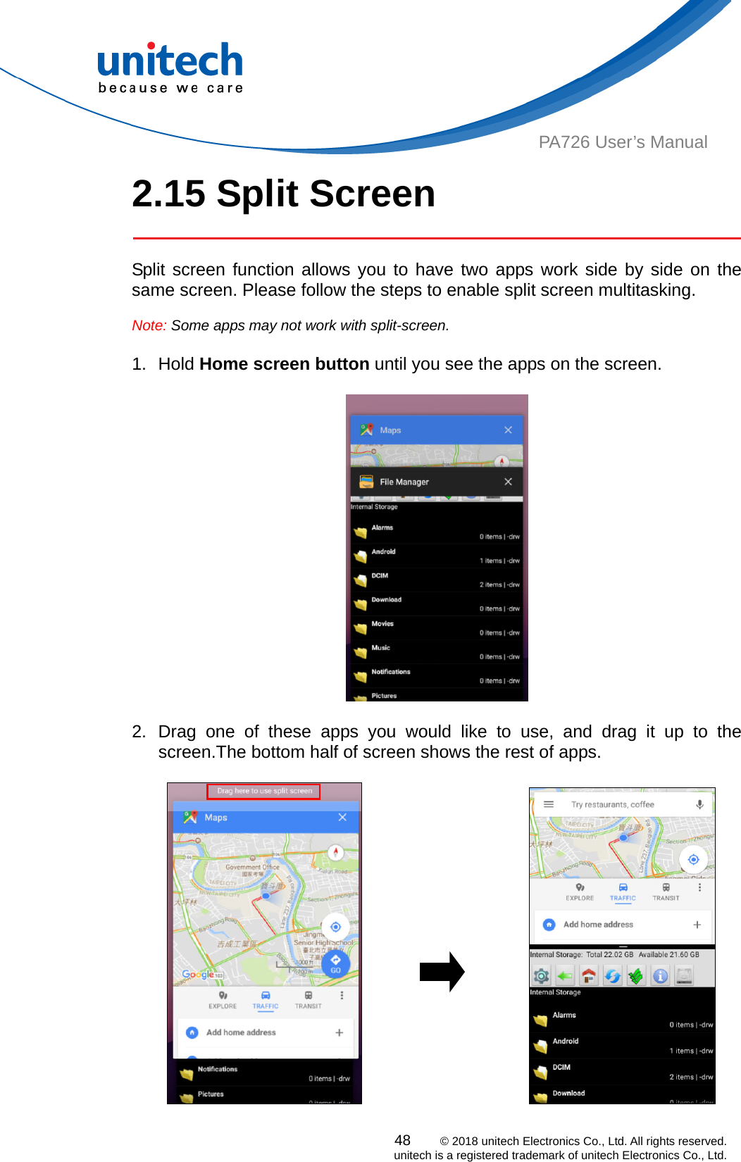  PA726 User’s Manual 2.15 Split Screen     Split screen function allows you to have two apps work side by side on the same screen. Please follow the steps to enable split screen multitasking.  Note: Some apps may not work with split-screen.     1. Hold Home screen button until you see the apps on the screen.        2. Drag one of these apps you would like to use, and drag it up to the screen.The bottom half of screen shows the rest of apps.                        48    © 2018 unitech Electronics Co., Ltd. All rights reserved.   unitech is a registered trademark of unitech Electronics Co., Ltd. 