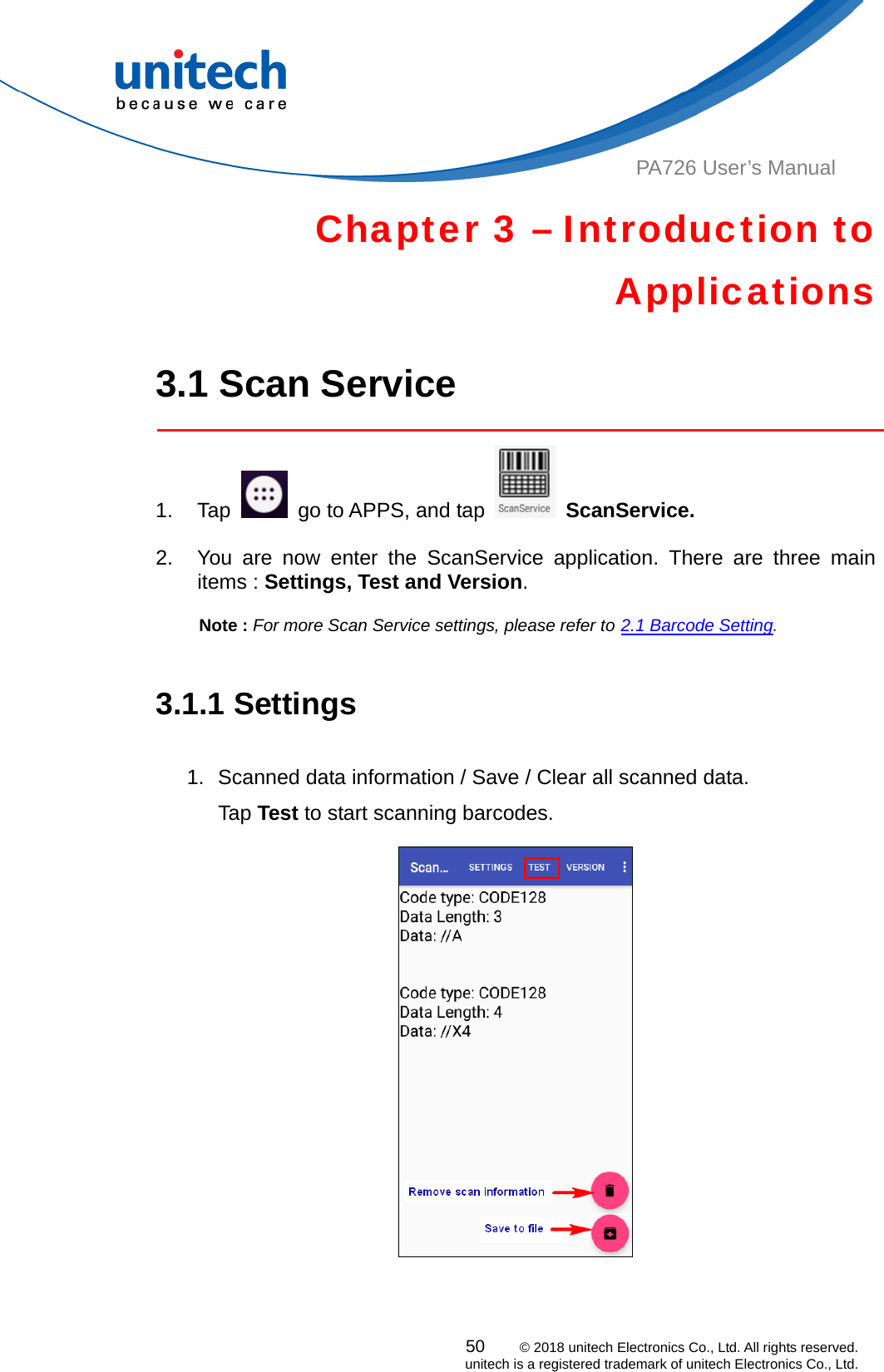  PA726 User’s Manual Chapter 3 – Introduction to Applications  3.1 Scan Service  1. Tap    go to APPS, and tap   ScanService.  2.  You are now enter the ScanService application. There are three main items : Settings, Test and Version.   Note : For more Scan Service settings, please refer to 2.1 Barcode Setting.   3.1.1 Settings  1.  Scanned data information / Save / Clear all scanned data. Tap Test to start scanning barcodes.  50    © 2018 unitech Electronics Co., Ltd. All rights reserved.   unitech is a registered trademark of unitech Electronics Co., Ltd. 