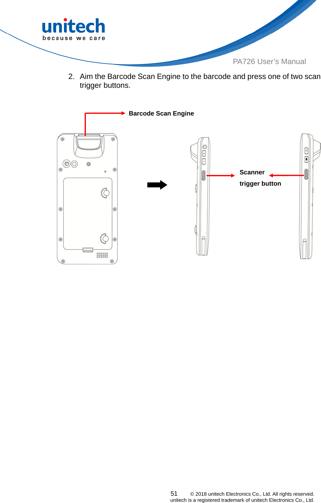  PA726 User’s Manual 2.  Aim the Barcode Scan Engine to the barcode and press one of two scan trigger buttons.   51    © 2018 unitech Electronics Co., Ltd. All rights reserved.   unitech is a registered trademark of unitech Electronics Co., Ltd.                                                       Barcode Scan Engine Scanner trigger button  