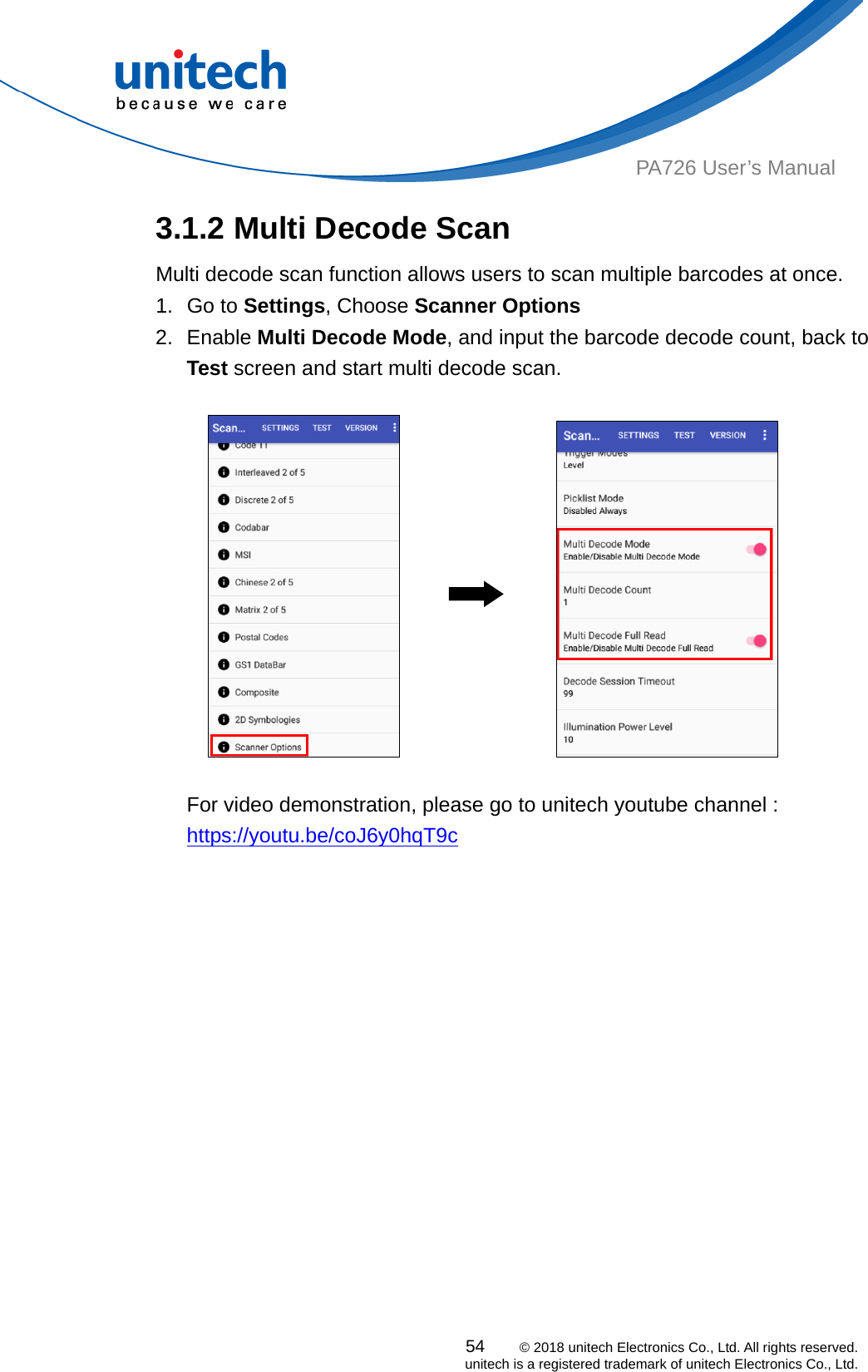  PA726 User’s Manual 3.1.2 Multi Decode Scan Multi decode scan function allows users to scan multiple barcodes at once.   1. Go to Settings, Choose Scanner Options 2. Enable Multi Decode Mode, and input the barcode decode count, back to Test screen and start multi decode scan.    54    © 2018 unitech Electronics Co., Ltd. All rights reserved.   unitech is a registered trademark of unitech Electronics Co., Ltd.                   For video demonstration, please go to unitech youtube channel : https://youtu.be/coJ6y0hqT9c  