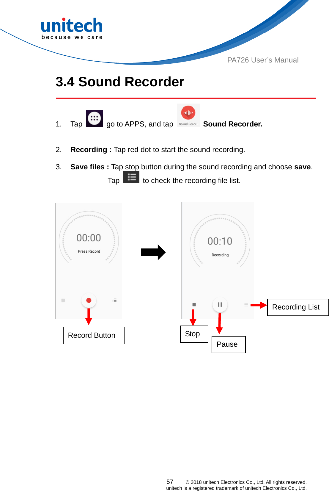  57    © 2018 unitech Electronics Co., Ltd. All rights reserved.   unitech is a registered trademark of unitech Electronics Co., Ltd. PA726 User’s Manual 3.4 Sound Recorder  1. Tap    go to APPS, and tap   Sound Recorder.   2.  Recording : Tap red dot to start the sound recording.    3.  Save files : Tap stop button during the sound recording and choose save.           Tap    to check the recording file list.                        Record Button   Pause Stop Recording List 