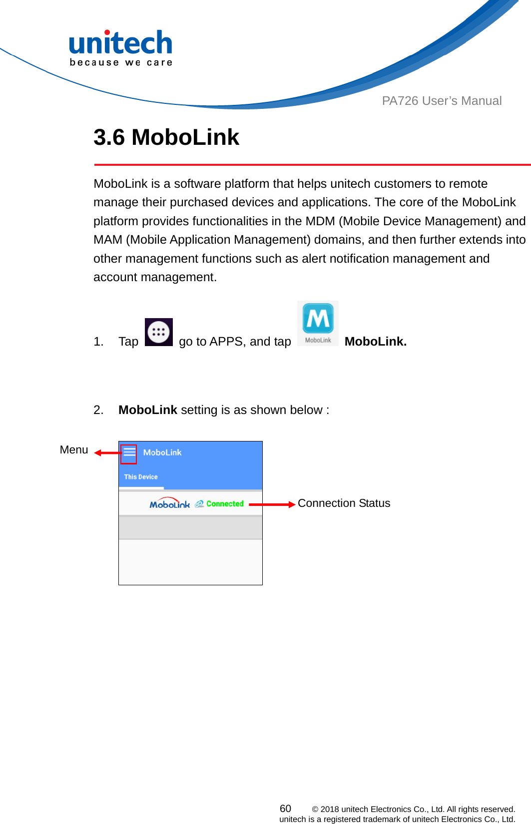  PA726 User’s Manual 3.6 MoboLink    MoboLink is a software platform that helps unitech customers to remote manage their purchased devices and applications. The core of the MoboLink platform provides functionalities in the MDM (Mobile Device Management) and MAM (Mobile Application Management) domains, and then further extends into other management functions such as alert notification management and account management.  60    © 2018 unitech Electronics Co., Ltd. All rights reserved.   unitech is a registered trademark of unitech Electronics Co., Ltd. 1. Tap    go to APPS, and tap   MoboLink.              2.  MoboLink setting is as shown below :  Menu Connection Status  