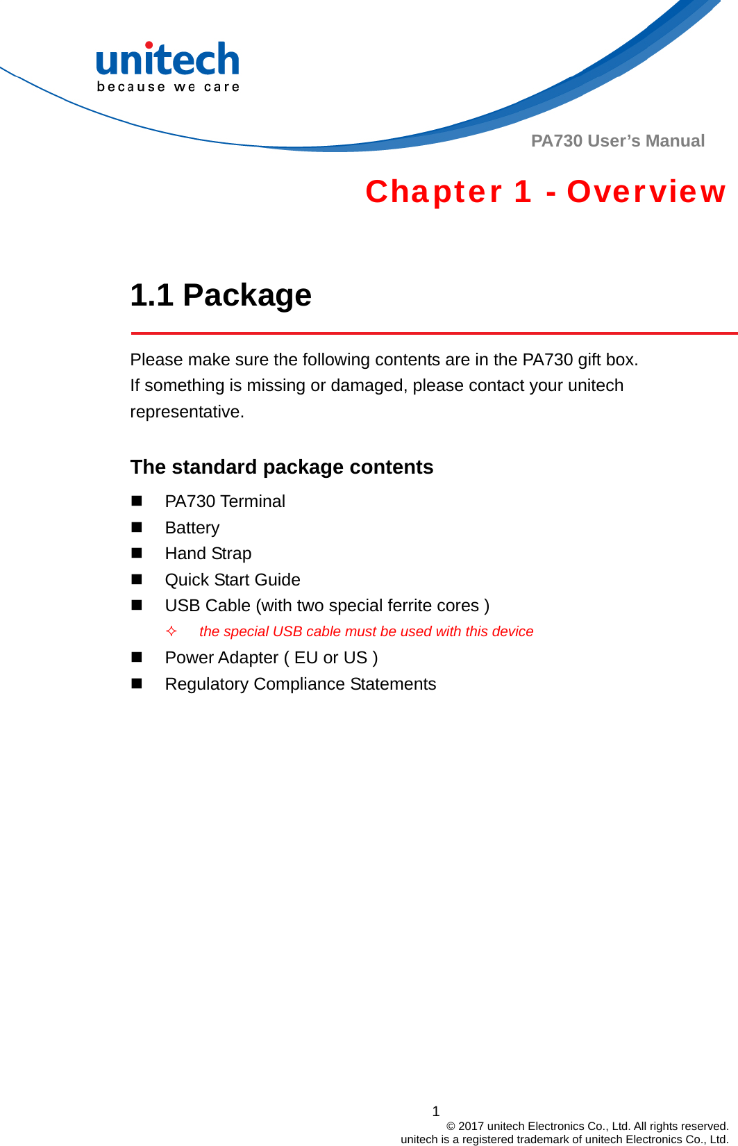  PA730 User’s Manual Chapter 1 - Overview  1.1 Package  Please make sure the following contents are in the PA730 gift box.           If something is missing or damaged, please contact your unitech representative.  The standard package contents  PA730 Terminal  Battery  Hand Strap   Quick Start Guide   USB Cable (with two special ferrite cores )  the special USB cable must be used with this device   Power Adapter ( EU or US )   Regulatory Compliance Statements      1                                         © 2017 unitech Electronics Co., Ltd. All rights reserved.                                             unitech is a registered trademark of unitech Electronics Co., Ltd. 